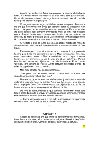 A partir daí minha vida financeira começou a estourar de todos os 
lados. As dívidas foram vencendo e eu não tinha com quê saldá-las. 
Comecei a procurar um outro emprego incansavelmente mas não parecia 
haver porta aberta em lugar algum. 
Começaram as cobranças, o telefone tocava sem parar. Raro era o 
dia em que não recebia um aviso por telefone, carta ou telegrama. Não 
havia o que penhorar, eu não tinha bens em meu nome. Foi a sorte! Mas 
até para agiotas pedi dinheiro emprestado mais de uma vez naquela 
época. Paguei depois com cheques sem fundo. Um dos agiotas me 
ameaçou de morte por causa disso. Já nem liguei! Minha situação ficou 
tão preta que uma dívida a mais, uma a menos... dava no mesmo. 
A verdade é que ao longo dos meses acabei recebendo mais de 
vinte protestos. Meu nome foi protestado em todos os cartórios de São 
Paulo. 
Em desespero, comecei a vender tudo o que eu tinha a preço de 
banana para tentar me equilibrar um pouco. Meus ternos, meus kimonos, 
meus nunchakus, meus troféus e medalhas, tudo o que pudesse 
transformar em dinheiro... eu vendi. Mas era só um paliativo...! Pensei 
também em vender os objetos de ouro da Irmandade. Eram coisas 
valiosas, sem sombra de dúvida. Ainda estavam guardados dentro da 
caixa de papelão em cima do armário. 
Mas meu coração não se sentiu tranqüilo! 
"Não posso vender essas coisas. E nem ficar com elas. Na 
verdade, ninguém deve ficar com isso!" 
Marretei todos os objetos até deformá-los, juntei com o resto do 
material e incendiei tudo no quintal. Acho que foi mesmo uma direção 
vinda do próprio Deus. Com o que sobrou dos objetos de ouro eu fiz um 
trouxa grande, amarrei algumas pedras e lancei no rio. 
De cima da ponte, olhando a água correndo lá embaixo, repeti com 
todo o ardor do mundo o chavão evangélico que tinha aprendido. Parecia 
bom pronunciar aquelas palavras naquele instante: 
— Que o sangue de Jesus cubra todo o pecado que vem por meio 
desses objetos. Em nome de Jesus, amém! — E joguei. 
*** 
Capítulo 14 
Apesar da confusão em que tinha se transformado a minha vida, 
fiquei firme e me apeguei o quanto pude à Igreja. Passei a freqüentar 
assiduamente os Cultos. Comecei a gostar, a aprender, a estudar. 
398 
 