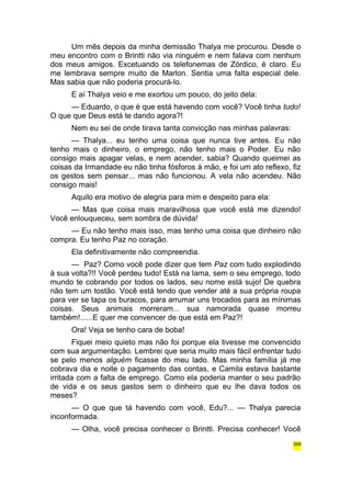 Um mês depois da minha demissão Thalya me procurou. Desde o 
meu encontro com o Brintti não via ninguém e nem falava com nenhum 
dos meus amigos. Excetuando os telefonemas de Zórdico, é claro. Eu 
me lembrava sempre muito de Marlon. Sentia uma falta especial dele. 
Mas sabia que não poderia procurá-lo. 
E aí Thalya veio e me exortou um pouco, do jeito dela: 
— Eduardo, o que é que está havendo com você? Você tinha tudo! 
O que que Deus está te dando agora?! 
Nem eu sei de onde tirava tanta convicção nas minhas palavras: 
— Thalya... eu tenho uma coisa que nunca tive antes. Eu não 
tenho mais o dinheiro, o emprego, não tenho mais o Poder. Eu não 
consigo mais apagar velas, e nem acender, sabia? Quando queimei as 
coisas da Irmandade eu não tinha fósforos à mão, e foi um ato reflexo, fiz 
os gestos sem pensar... mas não funcionou. A vela não acendeu. Não 
consigo mais! 
Aquilo era motivo de alegria para mim e despeito para ela: 
— Mas que coisa mais maravilhosa que você está me dizendo! 
Você enlouqueceu, sem sombra de dúvida! 
— Eu não tenho mais isso, mas tenho uma coisa que dinheiro não 
compra. Eu tenho Paz no coração. 
Ela definitivamente não compreendia. 
— Paz? Como você pode dizer que tem Paz com tudo explodindo 
à sua volta?!! Você perdeu tudo! Está na lama, sem o seu emprego, todo 
mundo te cobrando por todos os lados, seu nome está sujo! De quebra 
não tem um tostão. Você está tendo que vender até a sua própria roupa 
para ver se tapa os buracos, para arrumar uns trocados para as mínimas 
coisas. Seus animais morreram... sua namorada quase morreu 
também!......E quer me convencer de que está em Paz?! 
Ora! Veja se tenho cara de boba! 
Fiquei meio quieto mas não foi porque ela tivesse me convencido 
com sua argumentação. Lembrei que seria muito mais fácil enfrentar tudo 
se pelo menos alguém ficasse do meu lado. Mas minha família já me 
cobrava dia e noite o pagamento das contas, e Camila estava bastante 
irritada com a falta de emprego. Como ela poderia manter o seu padrão 
de vida e os seus gastos sem o dinheiro que eu lhe dava todos os 
meses? 
— O que que tá havendo com você, Edu?... — Thalya parecia 
inconformada. 
— Olha, você precisa conhecer o Brintti. Precisa conhecer! Você 
399 
 