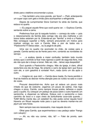 direto para o telefone encomendar a pizza. 
— Trás também uma coca grande, por favor! — Pedi, antecipando 
um super copo com gelo e limão para acompanhar o refrigerante. 
Depois de cumprimentar Dona Carmem fui atrás da Camila, que 
estava no quarto. 
— Eu peguei aquele filme que você queria ver. — Explicou Camila, 
sentando sobre a cama. 
Preferimos ficar por lá naquele horário — começo da noite — pois 
o relacionamento da família dela comigo não era dos melhores e em 
breve todos estariam por lá. Entenda-se por “família” a irmã e o Pastor. 
Não conseguia suportar a Kelly, sempre procurando um motivo para 
implicar comigo ou com a Camila. Mas o pior de todos era o 
“Pastorzinho”!!! Deixa estar... eu ia pegá-lo de jeito. 
Uma vez no quarto me acomodei no chão, de costas para a 
parede. Camila sentou-se de frente para mim, contando as novidades do 
serviço: 
— ...e acabou dando a maior confusão; também todo mundo 
avisou que o controle ia ficar mais rigoroso a partir de segunda-feira, mas 
ele não quis dar o braço a torcer. Não sei, não... talvez seja despedido! 
Ouvi quando o Pastorzinho chegou. Não da Igreja, é claro, afinal 
sexta-feira era dia de folga. No entanto o carro da Igreja bem que ficava 
com ele, e com gasolina à vontade! Hum...nada como um dia após o 
outro. 
— Imagine só, que rolo! — Camila dava risada. Eu havia perdido o 
final da história ao desviar minha atenção para os ruídos na sala e o som 
de vozes. 
Procurei descontrair-me. Acho que só estava um pouco mais 
irritado do que de costume. Jogamos um pouco de xadrez, mas logo 
chegou a pizza. Camila, como sempre trouxe pratos, talheres e copos 
para o quarto. Eu coloquei um pedaço de pizza sobre o outro fazendo um 
sanduíche, e dispensei os talheres. Estava com o sanduíche a meio 
caminho da boca e o copo cheio de borbulhante coca-cola quando...: 
TUM! Minha mente deu um estalido! Eu não podia comer àquela hora! 
Haveria um Ritual naquela noite para o qual eu deveria manter-me em 
jejum por seis horas. 
Nem sempre isso era necessário, mas naquele dia sim. 
Olhei para Camila, que experimentava o seu pedaço sabor “frango 
com catupiry”. 
— Ah, eu não vou comer, não, tá? — Falei de pronto, sem 
delongas. 
4 
 