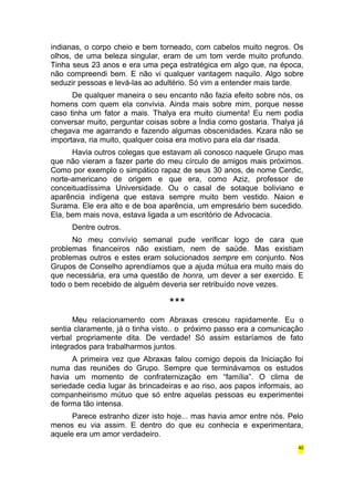 indianas, o corpo cheio e bem torneado, com cabelos muito negros. Os 
olhos, de uma beleza singular, eram de um tom verde muito profundo. 
Tinha seus 23 anos e era uma peça estratégica em algo que, na época, 
não compreendi bem. E não vi qualquer vantagem naquilo. Algo sobre 
seduzir pessoas e levá-las ao adultério. Só vim a entender mais tarde. 
De qualquer maneira o seu encanto não fazia efeito sobre nós, os 
homens com quem ela convivia. Ainda mais sobre mim, porque nesse 
caso tinha um fator a mais. Thalya era muito ciumenta! Eu nem podia 
conversar muito, perguntar coisas sobre a Índia como gostaria. Thalya já 
chegava me agarrando e fazendo algumas obscenidades. Kzara não se 
importava, ria muito, qualquer coisa era motivo para ela dar risada. 
Havia outros colegas que estavam ali conosco naquele Grupo mas 
que não vieram a fazer parte do meu círculo de amigos mais próximos. 
Como por exemplo o simpático rapaz de seus 30 anos, de nome Cerdic, 
norte-americano de origem e que era, como Aziz, professor de 
conceituadíssima Universidade. Ou o casal de sotaque boliviano e 
aparência indígena que estava sempre muito bem vestido. Naion e 
Surama. Ele era alto e de boa aparência, um empresário bem sucedido. 
Ela, bem mais nova, estava ligada a um escritório de Advocacia. 
Dentre outros. 
No meu convívio semanal pude verificar logo de cara que 
problemas financeiros não existiam, nem de saúde. Mas existiam 
problemas outros e estes eram solucionados sempre em conjunto. Nos 
Grupos de Conselho aprendíamos que a ajuda mútua era muito mais do 
que necessária, era uma questão de honra, um dever a ser exercido. E 
todo o bem recebido de alguém deveria ser retribuído nove vezes. 
*** 
Meu relacionamento com Abraxas cresceu rapidamente. Eu o 
sentia claramente, já o tinha visto.. o próximo passo era a comunicação 
verbal propriamente dita. De verdade! Só assim estaríamos de fato 
integrados para trabalharmos juntos. 
A primeira vez que Abraxas falou comigo depois da Iniciação foi 
numa das reuniões do Grupo. Sempre que terminávamos os estudos 
havia um momento de confraternização em “família”. O clima de 
seriedade cedia lugar às brincadeiras e ao riso, aos papos informais, ao 
companheirismo mútuo que só entre aquelas pessoas eu experimentei 
de forma tão intensa. 
Parece estranho dizer isto hoje... mas havia amor entre nós. Pelo 
menos eu via assim. E dentro do que eu conhecia e experimentara, 
aquele era um amor verdadeiro. 
40 
 