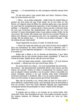 emprego... — E racionalmente eu não conseguia entender porque tinha 
Paz. 
Fui de novo para o meu quarto falar com Deus. Chamei a Deus, 
falei, fui muito sincero com Ele. 
— Deus... se eu estou enganado... então Você me mostra! Mas eu 
preciso de uma prova de que Você existe. Eu já ouvi falar no Teu 
Nome...já li alguma coisa da Bíblia. Eu entendo agora que o que aprendi 
do outro lado foi completamente distorcido. A Sua Verdade tem que ser 
perfeita — e Absoluta! — porque afinal, o Deus que fez o Universo cheio 
de Leis que funcionam tão perfeitamente...não ia escrever um Livro 
confuso! A nossa interpretação disso é que estava errada. Então me dá 
uma prova. Me mostra. Me mostra que Você tá me ouvindo! Porque eu 
falava com Abraxas e ele aparecia pra mim, me respondia, conversava 
comigo. Me dá certeza que... — E minha voz já estava molhada. — Me 
dá certeza de que Você existe! 
Fiquei esperando um pouco. E nada. Aí insisti de novo: 
— Deus! Se Você não existe por que Você me tirou de lá então?!! 
Que que aconteceu? Eu estou sentindo Paz mas é estranho, né? — 
Senti uma ou duas lágrimas escaparem. — O meu mundo está ruindo...! 
E eu estou só... 
Então abri a Bíblia e caí no Sermão da Montanha, li que "Bem 
aventurados são os que choram porque serão consolados". E mais um 
monte de coisas. Depois de ler, falei de novo com Deus: 
— Vem me trazer esse consolo... esse conforto. — E aí já chorava 
de verdade. — Mostra pra mim que você tá aqui, Deus...?! 
Eu queria tanto ver a Deus... era uma necessidade tão premente... 
tão intensa... tão absolutamente necessária! Sentir, pelo menos, que Ele 
estava me ouvindo. Fechei os olhos e subitamente me pareceu como 
que se alguém tivesse acendido a luz do quarto. Antes a escuridão era 
quase completa, apenas a luz que entrava pela porta entreaberta 
iluminava levemente o ambiente. Mas a luz do quarto estava apagada, 
disso eu tinha certeza. E agora parecia que tinham acendido... 
Mas não foi somente a luz. Ainda antes de abrir os olhos senti o 
clima diferente, experimentei aquilo, uma sensação doce de serenidade e 
Paz me inundou. Uma Paz muito diferente daquela paz experimental 
conseguida através da penetração no Vazio. Inspirei fundo devagar. 
"Houve luz...." 
E quando abri os olhos vi um homem ali na minha frente. Alto, 
muito alto. Forte. Com braceletes de ouro. Com cabelo comprido, escuro. 
Da mesma estatura de Abraxas. Mas envolto em uma luz forte, 
brilhante... 
401 
 