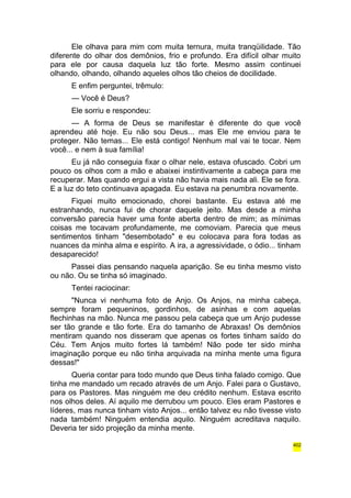 Ele olhava para mim com muita ternura, muita tranqüilidade. Tão 
diferente do olhar dos demônios, frio e profundo. Era difícil olhar muito 
para ele por causa daquela luz tão forte. Mesmo assim continuei 
olhando, olhando, olhando aqueles olhos tão cheios de docilidade. 
E enfim perguntei, trêmulo: 
— Você é Deus? 
Ele sorriu e respondeu: 
— A forma de Deus se manifestar é diferente do que você 
aprendeu até hoje. Eu não sou Deus... mas Ele me enviou para te 
proteger. Não temas... Ele está contigo! Nenhum mal vai te tocar. Nem 
você... e nem à sua família! 
Eu já não conseguia fixar o olhar nele, estava ofuscado. Cobri um 
pouco os olhos com a mão e abaixei instintivamente a cabeça para me 
recuperar. Mas quando ergui a vista não havia mais nada ali. Ele se fora. 
E a luz do teto continuava apagada. Eu estava na penumbra novamente. 
Fiquei muito emocionado, chorei bastante. Eu estava até me 
estranhando, nunca fui de chorar daquele jeito. Mas desde a minha 
conversão parecia haver uma fonte aberta dentro de mim; as mínimas 
coisas me tocavam profundamente, me comoviam. Parecia que meus 
sentimentos tinham "desembotado" e eu colocava para fora todas as 
nuances da minha alma e espírito. A ira, a agressividade, o ódio... tinham 
desaparecido! 
Passei dias pensando naquela aparição. Se eu tinha mesmo visto 
ou não. Ou se tinha só imaginado. 
Tentei raciocinar: 
"Nunca vi nenhuma foto de Anjo. Os Anjos, na minha cabeça, 
sempre foram pequeninos, gordinhos, de asinhas e com aquelas 
flechinhas na mão. Nunca me passou pela cabeça que um Anjo pudesse 
ser tão grande e tão forte. Era do tamanho de Abraxas! Os demônios 
mentiram quando nos disseram que apenas os fortes tinham saído do 
Céu. Tem Anjos muito fortes lá também! Não pode ter sido minha 
imaginação porque eu não tinha arquivada na minha mente uma figura 
dessas!" 
Queria contar para todo mundo que Deus tinha falado comigo. Que 
tinha me mandado um recado através de um Anjo. Falei para o Gustavo, 
para os Pastores. Mas ninguém me deu crédito nenhum. Estava escrito 
nos olhos deles. Aí aquilo me derrubou um pouco. Eles eram Pastores e 
líderes, mas nunca tinham visto Anjos... então talvez eu não tivesse visto 
nada também! Ninguém entendia aquilo. Ninguém acreditava naquilo. 
Deveria ter sido projeção da minha mente. 
402 
 