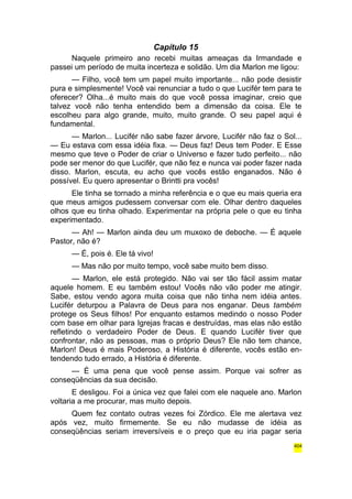 Capítulo 15 
Naquele primeiro ano recebi muitas ameaças da Irmandade e 
passei um período de muita incerteza e solidão. Um dia Marlon me ligou: 
— Filho, você tem um papel muito importante... não pode desistir 
pura e simplesmente! Você vai renunciar a tudo o que Lucifér tem para te 
oferecer? Olha...é muito mais do que você possa imaginar, creio que 
talvez você não tenha entendido bem a dimensão da coisa. Ele te 
escolheu para algo grande, muito, muito grande. O seu papel aqui é 
fundamental. 
— Marlon... Lucifér não sabe fazer árvore, Lucifér não faz o Sol... 
— Eu estava com essa idéia fixa. — Deus faz! Deus tem Poder. E Esse 
mesmo que teve o Poder de criar o Universo e fazer tudo perfeito... não 
pode ser menor do que Lucifér, que não fez e nunca vai poder fazer nada 
disso. Marlon, escuta, eu acho que vocês estão enganados. Não é 
possível. Eu quero apresentar o Brintti pra vocês! 
Ele tinha se tornado a minha referência e o que eu mais queria era 
que meus amigos pudessem conversar com ele. Olhar dentro daqueles 
olhos que eu tinha olhado. Experimentar na própria pele o que eu tinha 
experimentado. 
— Ah! — Marlon ainda deu um muxoxo de deboche. — É aquele 
Pastor, não é? 
— É, pois é. Ele tá vivo! 
— Mas não por muito tempo, você sabe muito bem disso. 
— Marlon, ele está protegido. Não vai ser tão fácil assim matar 
aquele homem. E eu também estou! Vocês não vão poder me atingir. 
Sabe, estou vendo agora muita coisa que não tinha nem idéia antes. 
Lucifér deturpou a Palavra de Deus para nos enganar. Deus também 
protege os Seus filhos! Por enquanto estamos medindo o nosso Poder 
com base em olhar para Igrejas fracas e destruídas, mas elas não estão 
refletindo o verdadeiro Poder de Deus. E quando Lucifér tiver que 
confrontar, não as pessoas, mas o próprio Deus? Ele não tem chance, 
Marlon! Deus é mais Poderoso, a História é diferente, vocês estão en-tendendo 
tudo errado, a História é diferente. 
— É uma pena que você pense assim. Porque vai sofrer as 
conseqüências da sua decisão. 
E desligou. Foi a única vez que falei com ele naquele ano. Marlon 
voltaria a me procurar, mas muito depois. 
Quem fez contato outras vezes foi Zórdico. Ele me alertava vez 
após vez, muito firmemente. Se eu não mudasse de idéia as 
conseqüências seriam irreversíveis e o preço que eu iria pagar seria 
404 
 