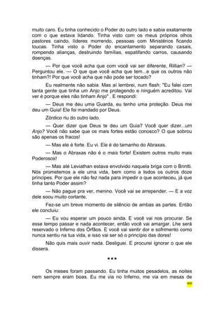 muito caro. Eu tinha conhecido o Poder do outro lado e sabia exatamente 
com o que estava lidando. Tinha visto com os meus próprios olhos 
pastores caindo, líderes morrendo, pessoas com Ministérios ficando 
loucas. Tinha visto o Poder do encantamento separando casais, 
rompendo alianças, destruindo famílias, espatifando carros, causando 
doenças. 
— Por que você acha que com você vai ser diferente, Rillian? — 
Perguntou ele. — O que que você acha que tem...e que os outros não 
tinham?! Por que você acha que não pode ser tocado? 
Eu realmente não sabia. Mas aí lembrei, num flash: "Eu falei com 
tanta gente que tinha um Anjo me protegendo e ninguém acreditou. Vai 
ver é porque eles não tinham Anjo" . E respondi: 
— Deus me deu uma Guarda, eu tenho uma proteção. Deus me 
deu um Guia! Ele foi mandado por Deus. 
Zórdico riu do outro lado. 
— Quer dizer que Deus te deu um Guia? Você quer dizer...um 
Anjo? Você não sabe que os mais fortes estão conosco? O que sobrou 
são apenas os fracos! 
— Mas ele é forte. Eu vi. Ele é do tamanho do Abraxas. 
— Mas o Abraxas não é o mais forte! Existem outros muito mais 
Poderosos! 
— Mas até Leviathan estava envolvido naquela briga com o Brintti. 
Nós prometemos a ele uma vida, bem como a todos os outros doze 
príncipes. Por que ele não fez nada para impedir o que aconteceu, já que 
tinha tanto Poder assim? 
— Não pague pra ver, menino. Você vai se arrepender. — E a voz 
dele soou muito cortante. 
Fez-se um breve momento de silêncio de ambas as partes. Então 
ele concluiu: 
— Eu vou esperar um pouco ainda. E você vai nos procurar. Se 
esse tempo passar e nada acontecer, então você vai amargar. Lhe será 
reservado o Inferno dos Órfãos. E você vai sentir dor e sofrimento como 
nunca sentiu na tua vida, e isso vai ser só o princípio das dores! 
Não quis mais ouvir nada. Desliguei. E procurei ignorar o que ele 
dissera. 
*** 
Os meses foram passando. Eu tinha muitos pesadelos, as noites 
nem sempre eram boas. Eu me via no Inferno, me via em mesas de 
405 
 