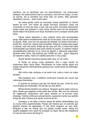 sacrifício, via os demônios que me atormentavam, me arrancavam 
pedaços. Às vezes parecia que eu acordava, mas sem um braço, ou sem 
as pernas. Só aí percebia que tinha sido um sonho. Não pareciam 
pesadelos comuns... eram muito reais! 
As vezes sentia como se houvesse coisas estranhas ou bichos 
dentro de mim. Um monte de coisas horríveis. Escutava vozes me 
chamando no meio da noite, e isso não era sonho. Escutava claramente 
essas vozes que gritavam o meu nome. Sentia como se me tocassem, 
sentia mãos me tocando com força. Acordava com o coração saindo pela 
boca. 
Várias vezes despertei e meu cobertor tinha sido arremessado 
longe. Não estava simplesmente caído ao pé da cama, mas do outro lado 
do quarto. Aliás, uma vez me assustei de verdade. Eu estava dormindo e 
sentia frio, muito frio, estava todo encolhido. Estiquei o braço para pegar 
a coberta, mas não achei. Então dei de cara com ela, vi muito bem pela 
luminosidade que entrava pela porta aberta do quarto. O cobertor estava 
completamente esticado no ar como se alguém o estivesse segurando. 
Quando olhei, firme, não parecia real. Então ele caiu... quem segurava 
de repente o soltou. Senti um calafrio percorrer o meu corpo. 
Quase sempre escutava passos pela casa, ou via vultos. 
O Porão se tornou muito opressivo. Era o lugar aonde eu 
costumava fazer meus Ritos. Permanecer ali muito tempo agora era 
quase impossível. Normalmente passava mal, sentia dores de estômago, 
vomitava. 
Até minha mãe começou a se sentir mal, volta e meia via vultos 
também. 
Não bastasse isso, o telefone continuava tocando por causa das 
cobranças financeiras. 
E quando eu pensava que iam me deixar em paz, vinha de novo 
uma ameaça da Irmandade. Foi de fato um ano difícil!... 
Minha família também me cobrava. Ninguém queria saber como eu 
faria, desde que pagasse minha parte das contas. Meu pai me chamava 
de vagabundo, perguntava sem parar quando eu ia arrumar outro 
emprego. Camila continuava pressionando, querendo manter seu padrão 
antigo de vida. Parecia que aquilo nunca ia ter fim. 
Começou a me faltar o ânimo diante de tantas adversidades que 
eu nunca tinha experimentado. Passei até mesmo por um período que 
poderia chamar de depressão. E não tinha ninguém ao meu lado. 
Ninguém a não ser Wang, que me ajudou muitas vezes. Wang era 
aquele estagiário com quem fiz amizade na Style. Ele já não trabalhava 
lá mas era meu aluno de Kung Fu. 
406 
 