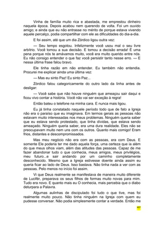 Vinha de família muito rica e abastada, me emprestou dinheiro 
naquela época. Depois acabou nem querendo de volta. Foi um ouvido 
amigo; e ainda que eu não entrasse no mérito de porque estava vivendo 
aquele percalço, podia compartilhar com ele as dificuldades do dia-a-dia. 
E foi assim, até que um dia Zórdico ligou outra vez: 
— Seu tempo esgotou. Infelizmente você usou mal o seu livre 
arbítrio. Você tomou a sua decisão. E tomou a decisão errada! É uma 
pena porque nós te amávamos muito, você era muito querido entre nós. 
Eu não consigo entender o que faz você persistir tanto nesse erro. — E 
nessa última frase falou bravo. 
Ele tinha razão em não entender. Eu também não entendia. 
Procurei me explicar ainda uma última vez: 
— Mas eu sinto Paz! Eu sinto Paz... 
Zórdico falou categoricamente do outro lado da linha antes de 
desligar: 
— Você sabe que não houve ninguém que ameaçou sair daqui e 
ficou vivo contar a história. Você não vai ser exceção à regra! 
Então bateu o telefone na minha cara. E nunca mais ligou. 
Eu já tinha constatado naquele período todo que de fato a Igreja 
não era o paraíso que eu imaginava. Em termos gerais as pessoas não 
estavam muito interessadas nos meus problemas. Ninguém queria saber 
que eu estava sendo protestado, que tinha dívidas, que estava sendo 
ameaçado. Ninguém queria saber, era uma dura realidade. Eles não se 
preocupavam muito nem uns com os outros. Quanto mais comigo! Eram 
frios, distantes e descompromissados. 
Mas meu negócio não era com as pessoas, era com Deus. E 
somente Ele poderia ter me dado aquela força, uma certeza que ia além 
do que meus olhos viam, além das atitudes das pessoas. Capaz de me 
fazer abandonar tudo o que conhecia, meus amigos, meus privilégios, 
meu futuro...e sair andando por um caminho completamente 
desconhecido. Mesmo que a Igreja estivesse doente ainda assim eu 
queria ficar ao lado de Deus. Isso bastava. Não tinha nada a ver com as 
pessoas. Pelo menos no início foi assim. 
Vi que Deus realmente se manifestava de maneira muito diferente 
de Lucifér, preparava os seus filhos de formas muito novas para mim. 
Tudo era novo. E quanto mais eu O conhecia, mais percebia que o diabo 
deturpara a Palavra. 
Algumas aulinhas de discipulado foi tudo o que tive, mas foi 
realmente muito pouco. Não tinha ninguém na Igreja com quem eu 
pudesse conversar. Não podia simplesmente contar a verdade. Então me 
407 
 