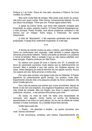 limitava a ir ao Culto. Orava do meu jeito, escutava a Palavra, lia livros 
cristãos, lia a Bíblia. 
Mas senti muita falta de amigos. Não podia mais dividir as coisas, 
não tinha com quem contar. Pelo menos, humanamente falando. Eu cria 
que Deus me protegia. Tinha que crer. Porque agora estava feito. 
A Igreja da Colina Verde, que tinha sido bastante alvejada pela 
Irmandade, eu sabia, explodiu mesmo. O Corpo Pastoral desagregou-se, 
o líder principal, Pastor Arnaldo, teve sérios problemas cardíacos e não 
morreu por um milagre. Outro largou o Pastorado. Os outros 
dispersaram. 
O Davi foi "descoberto", o tão esperado escândalo teve bastante 
proporções. A Igreja ficou realmente inoperante. E é até hoje. 
*** 
A família de Camila mudou-se para o interior, para Ribeirão Preto. 
Como eu continuasse sem emprego, viajei também e passei algumas 
semanas procurando trabalho. Talvez uma porta se abrisse e eu pudesse 
ir morar lá também. Mas a verdade é que eu não estava satisfeito com 
essa solução. Preferia continuar em São Paulo. 
Eu estava com quase 25 anos e Camila com 27. A pressão em 
torno do casamento aumentou muito depois que eu definitivamente me 
converti. Mas a verdade é que não queria, em hipótese alguma, me 
casar. Antes desejava por toda lei terminar de vez aquele namoro. Nunca 
me casaria com ela. Seria arruinar a minha vida. 
Por outro lado conheci uma Igreja muito jóia em Ribeirão. O Pastor 
Agostinho foi extremamente gentil comigo, me acolheu muito bem. 
Experimentei através dele uma pequena porção de Amor verdadeiro. De 
Amor Cristão genuíno. 
Era o tipo de pessoa que pensei que nunca encontraria, depois do 
Brintti. E ele nem era brasileiro, era angolano! Espelhava vida com Deus, 
vida Cristã de verdade. Não era fingido, seu Amor e alegria pareciam 
autênticos, sinceros... e ele sempre tinha tempo para mim! 
Às vezes, no meio da noite me batia uma necessidade de 
conversar com alguém, minha mente se enchia de fantasmas 
assombrados e me vinha um certo pânico. Ou eu me via diante de muitas 
dúvidas e muitas incertezas. Ou a solidão ficava forte demais. 
Então ligava para ele. 
— Pastor... me desculpe o horário... eu queria conversar com 
você. Vamos conversar? 
E ele conversava, amistoso, sem pressa. Esporadicamente ele 
408 
 