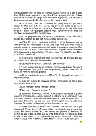 vinha pessoalmente em casa de Camila. Outras vezes eu ia até a casa 
dele. Muitas vezes jogamos bola juntos. E eu me apeguei muito. Estava 
sempre no escritório da Igreja atrás do Pastor Agostinho, era bem perto 
do apartamento aonde Camila morava. Dava para ir à pé. 
Aprendi muito. Aos poucos contei um pouquinho do que vinha 
passando. Mas com extrema cautela, não entrei em detalhes de nada, 
jamais poderia vir a falar da Irmandade. Sumariei muito por alto, com 
medo de entrar em qualquer detalhe mais comprometedor. Mas ele 
escutava meus desabafos com atenção. 
Um dia, perguntei sinceramente o que deveria fazer. Admirei a 
atitude dele, apesar de que não me confortou plenamente. 
— Olha, Eduardo... realmente é difícil dizer! — Começou ele. — 
Você precisa de um milagre na sua vida. Não vou dizer que tenho a 
solução pronta, e muito menos que sei qual é a solução, a resposta. Mas 
uma coisa vou te dizer. Deus sabe de tudo... e pode tudo! No tempo 
certo acontecerá o seu milagre. Por hora... não vejo solução. Mas Deus 
pode. Deus pode tudo! 
E me contava experiências dele, da sua vida, de dificuldades que 
ele mesmo tinha passado. Me confortava. 
Então decidi me batizar. Dessa vez era pra valer! 
Foi uma experiência muito gostosa. Para todos o Pastor Agostinho 
falou alguma coisa. Mas gastou mais tempo comigo, disse muita coisa ali 
diante de mim, na água da piscina. 
— Hoje é motivo de festa nos Céus. Você não pode ver, mas os 
Anjos estão aqui. 
E mais um monte de palavras bonitas, promessas de Deus para 
mim, frases de incentivo. 
Aquilo me tocou tanto, me tocou tanto. 
"Puxa vida... Deus me aceitou..." 
E aquilo era tremendo, incrível. Não poderia expressar o quanto 
Deus me impressionou... ao me aceitar! O Batismo foi a experiência mais 
fascinante que tive. Eu estava fazendo o que a Bíblia mandava fazer, o 
que Jesus tinha feito. Eu era um novo homem agora. A velha vida tinha 
passado. Eu estava cheio de alegria por dentro e por fora. 
E ainda que não pudesse ver, acreditei naquilo: que os Anjos 
estavam ali. Era muito reconfortante saber que eles estavam lá por nossa 
causa. Por minha causa! Ah, que alegria tão grande! O Batismo foi 
melhor do que todos os Ritos que eu tinha feito antes. Por causa de toda 
aquela simplicidade. E do profundo significado espiritual. Deus era 
simples. Ele já tinha feito toda a obra. Nós recebíamos tudo pela graça. 
409 
 