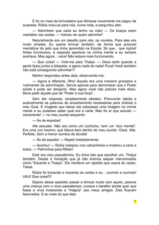 E foi no meio da brincadeira que Abraxas novamente me pegou de 
surpresa. Rúbia virou-se para nós, numa roda, e perguntou alto: 
— Adivinhem que carta eu tenho na mão! — Os braços eram 
mantidos nas costas. — Vamos ver quem adivinha? 
Naturalmente era um desafio para nós, os novatos. Para eles era 
muito simples. Eu queria brincar também, de forma que procurei 
mentalizar do jeito que tinha aprendido na Escola. Só que... que injúria! 
Antes funcionava, a resposta aparecia na minha mente e eu sempre 
acertava. Mas agora... neca! Não estava mais funcionando. 
— Que coisa! — Virei-me para Thalya. — Dava certo quando a 
gente fazia juntos a telepatia, e agora nada de nada! Puxa! Você também 
não está conseguindo adivinhar?! 
Marlon respondeu antes dela, observando-me: 
— Agora é diferente, filho! Aquela era uma maneira grosseira e 
rudimentar de adivinhação. Servia apenas para demonstrar que o Poder 
existe e pode ser desperto. Mas agora você não precisa mais disso. 
Deve pedir àquele que dá “Poder à sua força”. 
Sem dar resposta, simplesmente obedeci. Pronunciei rápida e 
audivelmente as palavras de encantamento necessárias para chamar o 
meu Guia. E imaginei que talvez ele colocasse uma imagem na minha 
mente e eu pudesse saber qual era a carta. Mas foi aí que escutei — 
claramente! — no meu ouvido esquerdo: 
— Ás de espadas! 
Até assustei. Não era como um cochicho, nem um “eco mental”. 
Era uma voz mesmo, que falava bem dentro do meu ouvido. Clara. Alta. 
Perfeita. Sem a menor sombra de dúvida! 
— Ás de espada! — Repeti imediatamente. 
— Acertou! — Rúbia rodopiou nos calcanhares e mostrou a carta a 
todos. — Palminhas para Rillian! 
Este era meu pseudônimo. Eu tinha tido que escolher um, Thalya 
também. Desde a Iniciação que já não éramos sequer mencionados 
como “Eduardo e Thalya”. Ela manteve um apelido que usava às vezes: 
Tassa. 
Rúbia foi trocando e trocando as cartas e eu... ouvindo e ouvindo! 
UAU! Que coisa!!!! 
Depois desse episódio passei a brincar muito com aquilo, parecia 
uma criança com o novo passatempo. Levava o baralho aonde quer que 
fosse e vivia mostrando a “mágica” aos meus amigos. Eles ficavam 
fascinados. E eu mais do que eles. 
41 
 