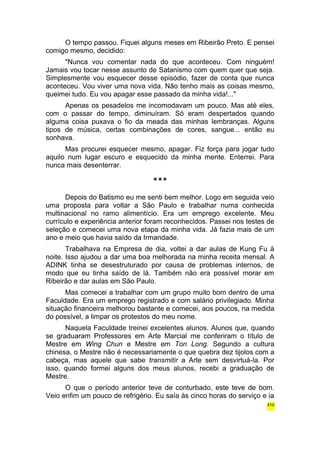 O tempo passou. Fiquei alguns meses em Ribeirão Preto. E pensei 
comigo mesmo, decidido: 
"Nunca vou comentar nada do que aconteceu. Com ninguém! 
Jamais vou tocar nesse assunto de Satanismo com quem quer que seja. 
Simplesmente vou esquecer desse episódio, fazer de conta que nunca 
aconteceu. Vou viver uma nova vida. Não tenho mais as coisas mesmo, 
queimei tudo. Eu vou apagar esse passado da minha vida!..." 
Apenas os pesadelos me incomodavam um pouco. Mas até eles, 
com o passar do tempo, diminuíram. Só eram despertados quando 
alguma coisa puxava o fio da meada das minhas lembranças. Alguns 
tipos de música, certas combinações de cores, sangue... então eu 
sonhava. 
Mas procurei esquecer mesmo, apagar. Fiz força para jogar tudo 
aquilo num lugar escuro e esquecido da minha mente. Enterrei. Para 
nunca mais desenterrar. 
*** 
Depois do Batismo eu me senti bem melhor. Logo em seguida veio 
uma proposta para voltar a São Paulo e trabalhar numa conhecida 
multinacional no ramo alimentício. Era um emprego excelente. Meu 
currículo e experiência anterior foram reconhecidos. Passei nos testes de 
seleção e comecei uma nova etapa da minha vida. Já fazia mais de um 
ano e meio que havia saído da Irmandade. 
Trabalhava na Empresa de dia, voltei a dar aulas de Kung Fu à 
noite. Isso ajudou a dar uma boa melhorada na minha receita mensal. A 
ADINK tinha se desestruturado por causa de problemas internos, de 
modo que eu tinha saído de lá. Também não era possível morar em 
Ribeirão e dar aulas em São Paulo. 
Mas comecei a trabalhar com um grupo muito bom dentro de uma 
Faculdade. Era um emprego registrado e com salário privilegiado. Minha 
situação financeira melhorou bastante e comecei, aos poucos, na medida 
do possível, a limpar os protestos do meu nome. 
Naquela Faculdade treinei excelentes alunos. Alunos que, quando 
se graduaram Professores em Arte Marcial me conferiram o título de 
Mestre em Wing Chun e Mestre em Ton Long. Segundo a cultura 
chinesa, o Mestre não é necessariamente o que quebra dez tijolos com a 
cabeça, mas aquele que sabe transmitir a Arte sem desvirtuá-la. Por 
isso, quando formei alguns dos meus alunos, recebi a graduação de 
Mestre. 
O que o período anterior teve de conturbado, este teve de bom. 
Veio enfim um pouco de refrigério. Eu saía às cinco horas do serviço e ia 
410 
 
