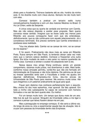 direto para a Academia. Treinava bastante até as oito, horário da minha 
aula. E me divertia muito com meus alunos. Sempre me dei muito bem 
com eles. 
Comecei também a praticar um terceiro estilo numa 
conceituadíssima Academia e com um dos maiores Mestres no Brasil. O 
Hu Lai Chien, estilo da Serpente. 
A única coisa que eu queria de verdade era terminar com Camila. 
Mas ela não estava disposta a aceitar essa proposta. Nem queria 
conversa nesse sentido. Imaginei que se fosse cada vez menos para 
Ribeirão aos poucos conseguiria fazer com que ela entendesse, 
definitivamente, que eu não continuaria com aquele relacionamento. Já o 
considerava terminado. Era preciso somente que Camila entendesse e 
aceitasse essa realidade. 
"Vou me afastar dela. Camila vai se cansar de mim, vai se cansar 
de me esperar." 
E foi assim. Praticamente não dava mais as caras em Ribeirão 
Preto, ficava sempre em São Paulo, ia tentando deixar cada vez mais 
claro que o namoro estava desfeito. Comecei a freqüentar uma outra 
Igreja. Ela tinha mudado de sede e veio parar no mesmo quarteirão de 
minha casa. Comecei a xeretar e acabei me adaptando bem à ela. 
Nessa época meu amigo Wang continuou sendo um grande 
companheiro, saíamos muito juntos, nos divertíamos à valer. Mais tarde, 
conforme nossa amizade permitiu, contei-lhe que não era formado em 
Administração de Empresas e não tinha diploma. Ele admirou-se de que 
eu tivesse aprendido tanto sem a Faculdade e então me ajudou em 
algumas deficiências. Emprestou-me livros, deu-me provas da 
Universidade de São Paulo para resolver. Me ensinou muita coisa. Até 
que chegamos a um patamar praticamente de igual para igual. 
Fiquei sem diploma mas conhecia perfeitamente bem o assunto. 
Meu ensino foi dos mais estranhos, mas aprendi. De fato aprendi. Em 
toda a minha vida subseqüente fui capaz de concorrer com homens 
formados e me sair tão bem quanto eles. Ou melhor. 
Foi um tempo muito bom. Um tempo que durou mais de um ano. 
Não tive de quê me queixar. Ninguém da Irmandade voltou a me ligar e 
comecei a pensar que talvez fossem deixar-me em paz. 
Mas a perseguição no emprego começou. E não seria a última vez. 
Ao longo de anos eu viria a experimentar aquele tipo de situação. Isto é: 
cruzar com pessoas da Irmandade dentro das Empresas. 
*** 
411 
 