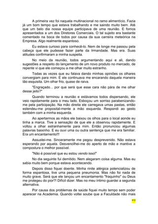 A primeira vez foi naquela multinacional no ramo alimentício. Fazia 
já um bom tempo que estava trabalhando e me saindo muito bem. Até 
que um belo dia nossa equipe participava de uma reunião. E fomos 
apresentados a um dos Diretores Comerciais. O tal sujeito era bastante 
comentado na boca de todos por causa da sua carreira meteórica na 
Empresa. Algo realmente espantoso. 
Eu estava curioso para conhecê-lo. Nem de longe me passou pela 
cabeça que ele pudesse fazer parte da Irmandade. Mas era. Suas 
atitudes confirmaram a minha suspeita. 
No meio da reunião, todos argumentando aqui e ali, dando 
sugestões a respeito do lançamento de um novo produto no mercado, de 
repente vi que ele começou a me olhar muito estranho. 
Todas as vezes que eu falava dando minhas opiniões os olhares 
convergiam para mim. E ele continuava me encarando daquela maneira 
tão esquisita. Um olhar frio, quase de raiva. 
"Engraçado... por que será que esse cara não pára de me olhar 
desse jeito?" 
Quando terminou a reunião e estávamos todos dispersando, ele 
veio rapidamente para o meu lado. Esboçou um sorriso parabenizando-me 
pela participação. Na mão direita ele carregava umas pastas, então 
estendeu-me proposital-mente a mão esquerda. Respondi ao gesto 
também com a minha esquerda. 
Ao apertarmos as mãos ele baixou os olhos para o local aonde eu 
tinha a marca. Tive a sensação de que ele a observou rapidamente. E 
voltou a olhar estranhamente para mim. Então pronunciou algumas 
palavras baixinho. E eu ouvi uma ou outra sentença que me era familiar. 
Era um encantamento!!! 
Assustei-me. Sinceramente me pegou desprevenido. Não estava 
esperando por aquela. Desvencilhei-me do aperto de mão e mantive a 
compostura o melhor possível. 
"Não é possível que eu estou vendo isso!" 
No dia seguinte fui demitido. Nem alegaram coisa alguma. Mas eu 
sabia muito bem porque estava acontecendo. 
Depois disso fiquei doente. Minha rinite alérgica potencializou de 
forma espantosa, tive uma pequena pneumonia. Mas não foi nada de 
muito grave. Será que ele lançou um encantamento "fraquinho" ou Deus 
me protegeu do pior?! Difícil dizer. Mas no meu íntimo guardei a segunda 
alternativa. 
Por causa dos problemas de saúde fiquei muito tempo sem poder 
aparecer na Academia. Quando voltei soube que a Faculdade não mais 
412 
 
