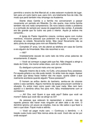 permitiria o ensino da Arte Marcial ali, e eles estavam mudando de lugar. 
Iam para um outro bairro que, para mim, era totalmente fora de mão. De 
modo que perdi também meu emprego na Academia. 
Diante disso Camila e a família me convenceram a passar 
novamente um período em Ribeirão. Eu não queria, mas minha família 
também não era nada compreensiva. De novo estava criado o problema 
e a confusão de sempre por causa do pagamento das contas. A pressão 
era tão grande que fui outra vez para o interior. Aquilo já estava me 
cansando... 
A Igreja do Pastor Agostinho crescia, contava agora com muitos 
membros, inclusive pessoas que poderiam me ajudar a conseguir um 
emprego na cidade. Novamente tentei. Mas neca! Novamente não se 
abriu porta de emprego para mim em Ribeirão Preto. 
Completei 27 anos. Um dia atendi ao telefone em casa de Camila 
e era alguém da Irmandade. Mas não reconheci a voz. 
— Alô? 
Imediatamente escutei do outro lado da linha umas palavras de 
encantamento. E depois: 
— Você vai começar a pagar pelo que fez. Não chegará a atingir a 
idade de Cristo. Vai morrer antes disso, com dor e sofrimento. 
Eu desliguei e procurei mais uma vez ignorar. 
Naquele mesmo dia à noite, no Culto, uma pessoa ficou possessa. 
Foi aquela gritaria e eu não pude resistir, fui atrás meio às cegas. Apesar 
de saber que talvez fosse melhor não me expor, queria saber o que 
realmente acontecia quando alguém "ficava possesso"! 
O homem se enfiou dentro do banheiro, sentou-se de cócoras 
sobre o vaso sanitário. Alguns membros da Igreja procuravam controlar a 
situação. Eu entrei meio como quem não quer nada. Mas nem bem 
apareci e o demônio olhou fixo para mim, falou imediatamente com ar 
zombeteiro: 
— Ah! Ora, ora! Quem é que está aqui? Sabia que você vai 
morrer? Sabia que você não vai atingir os 33? 
As pessoas que estavam lá repreendiam e oravam, mas de 
repente parecia não haver mais ninguém ali além dele e de mim. O 
demônio ignorou um pouco as orações, mas eu não sabia o que fazer e 
nem o que dizer. Fiquei mudo e atônito. 
— Você vai pagar muito caro. — Continuou o demônio. — A 
traição custa muito caro! Nós iremos atrás de você. Você não vai ter por 
onde escapar! 
413 
 