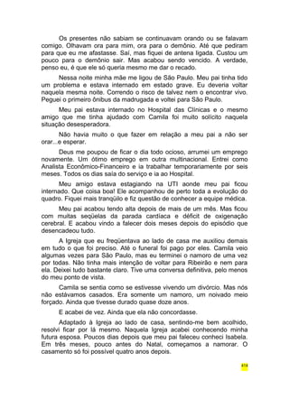 Os presentes não sabiam se continuavam orando ou se falavam 
comigo. Olhavam ora para mim, ora para o demônio. Até que pediram 
para que eu me afastasse. Saí, mas fiquei de antena ligada. Custou um 
pouco para o demônio sair. Mas acabou sendo vencido. A verdade, 
penso eu, é que ele só queria mesmo me dar o recado. 
Nessa noite minha mãe me ligou de São Paulo. Meu pai tinha tido 
um problema e estava internado em estado grave. Eu deveria voltar 
naquela mesma noite. Correndo o risco de talvez nem o encontrar vivo. 
Peguei o primeiro ônibus da madrugada e voltei para São Paulo. 
Meu pai estava internado no Hospital das Clínicas e o mesmo 
amigo que me tinha ajudado com Camila foi muito solícito naquela 
situação desesperadora. 
Não havia muito o que fazer em relação a meu pai a não ser 
orar...e esperar. 
Deus me poupou de ficar o dia todo ocioso, arrumei um emprego 
novamente. Um ótimo emprego em outra multinacional. Entrei como 
Analista Econômico-Financeiro e ia trabalhar temporariamente por seis 
meses. Todos os dias saía do serviço e ia ao Hospital. 
Meu amigo estava estagiando na UTI aonde meu pai ficou 
internado. Que coisa boa! Ele acompanhou de perto toda a evolução do 
quadro. Fiquei mais tranqüilo e fiz questão de conhecer a equipe médica. 
Meu pai acabou tendo alta depois de mais de um mês. Mas ficou 
com muitas seqüelas da parada cardíaca e déficit de oxigenação 
cerebral. E acabou vindo a falecer dois meses depois do episódio que 
desencadeou tudo. 
A Igreja que eu freqüentava ao lado de casa me auxiliou demais 
em tudo o que foi preciso. Até o funeral foi pago por eles. Camila veio 
algumas vezes para São Paulo, mas eu terminei o namoro de uma vez 
por todas. Não tinha mais intenção de voltar para Ribeirão e nem para 
ela. Deixei tudo bastante claro. Tive uma conversa definitiva, pelo menos 
do meu ponto de vista. 
Camila se sentia como se estivesse vivendo um divórcio. Mas nós 
não estávamos casados. Era somente um namoro, um noivado meio 
forçado. Ainda que tivesse durado quase doze anos. 
E acabei de vez. Ainda que ela não concordasse. 
Adaptado à Igreja ao lado de casa, sentindo-me bem acolhido, 
resolvi ficar por lá mesmo. Naquela Igreja acabei conhecendo minha 
futura esposa. Poucos dias depois que meu pai faleceu conheci Isabela. 
Em três meses, pouco antes do Natal, começamos a namorar. O 
casamento só foi possível quatro anos depois. 
414 
 