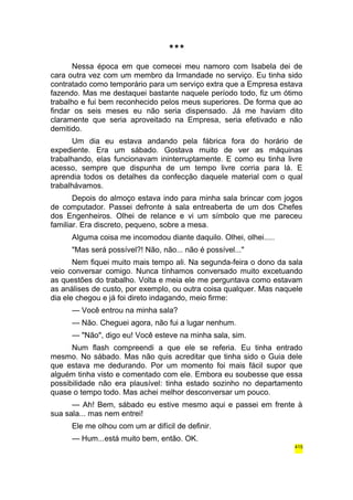 *** 
Nessa época em que comecei meu namoro com Isabela dei de 
cara outra vez com um membro da Irmandade no serviço. Eu tinha sido 
contratado como temporário para um serviço extra que a Empresa estava 
fazendo. Mas me destaquei bastante naquele período todo, fiz um ótimo 
trabalho e fui bem reconhecido pelos meus superiores. De forma que ao 
findar os seis meses eu não seria dispensado. Já me haviam dito 
claramente que seria aproveitado na Empresa, seria efetivado e não 
demitido. 
Um dia eu estava andando pela fábrica fora do horário de 
expediente. Era um sábado. Gostava muito de ver as máquinas 
trabalhando, elas funcionavam ininterruptamente. E como eu tinha livre 
acesso, sempre que dispunha de um tempo livre corria para lá. E 
aprendia todos os detalhes da confecção daquele material com o qual 
trabalhávamos. 
Depois do almoço estava indo para minha sala brincar com jogos 
de computador. Passei defronte à sala entreaberta de um dos Chefes 
dos Engenheiros. Olhei de relance e vi um símbolo que me pareceu 
familiar. Era discreto, pequeno, sobre a mesa. 
Alguma coisa me incomodou diante daquilo. Olhei, olhei..... 
"Mas será possível?! Não, não... não é possível..." 
Nem fiquei muito mais tempo ali. Na segunda-feira o dono da sala 
veio conversar comigo. Nunca tínhamos conversado muito excetuando 
as questões do trabalho. Volta e meia ele me perguntava como estavam 
as análises de custo, por exemplo, ou outra coisa qualquer. Mas naquele 
dia ele chegou e já foi direto indagando, meio firme: 
— Você entrou na minha sala? 
— Não. Cheguei agora, não fui a lugar nenhum. 
— "Não", digo eu! Você esteve na minha sala, sim. 
Num flash compreendi a que ele se referia. Eu tinha entrado 
mesmo. No sábado. Mas não quis acreditar que tinha sido o Guia dele 
que estava me dedurando. Por um momento foi mais fácil supor que 
alguém tinha visto e comentado com ele. Embora eu soubesse que essa 
possibilidade não era plausível: tinha estado sozinho no departamento 
quase o tempo todo. Mas achei melhor desconversar um pouco. 
— Ah! Bem, sábado eu estive mesmo aqui e passei em frente à 
sua sala... mas nem entrei! 
Ele me olhou com um ar difícil de definir. 
— Hum...está muito bem, então. OK. 
415 
 