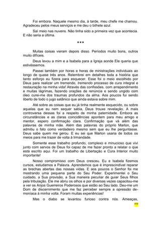 Foi embora. Naquele mesmo dia, à tarde, meu chefe me chamou. 
Agradeceu pelos meus serviços e me deu o bilhete azul. 
Saí meio nas nuvens. Não tinha sido a primeira vez que acontecia. 
E não seria a última. 
*** 
Muitas coisas vieram depois disso. Períodos muito bons, outros 
muito difíceis. 
Deus levou a mim e a Isabela para a Igreja aonde Ele queria que 
estivéssemos. 
Passei também por horas e horas de ministrações individuais ao 
longo de quase três anos. Relembrei em detalhes toda a história que 
tanto esforço eu fizera para esquecer. Esse foi o meio escolhido por 
Deus para realizar um tremendo, tremendo processo de cura integral e 
restauração na minha vida! Através das confissões, com arrependimento 
e muitas lágrimas, fazendo orações de renúncia e sendo ungido com 
óleo curei-me dos traumas profundos da alma. Aos poucos fui sendo 
liberto de todo o jugo satânico que ainda estava sobre mim. 
Até sobre as coisas que eu já tinha realmente esquecido, ou sobre 
aquelas que eu nem sequer sabia, Deus trouxe revelação. A mais 
controversa dessas foi a respeito de minha paternidade. Embora as 
circunstâncias e as claras coincidências apontem para meu amigo e 
mentor, espero confirmação clara. Confirmação que vá além das 
palavras de minha mãe. Além das palavras do próprio Marlon, que 
admitiu o fato como verdadeiro mesmo sem que eu lhe perguntasse. 
Deus sabe quem me gerou. E eu sei que Marlon usaria de todos os 
meios para me trazer de volta à Irmandade. 
Somente esse trabalho profundo, complexo e minucioso que vivi 
junto com servos de Deus foi capaz de me fazer pronto a relatar o que 
está escrito aqui. Foi um trabalho de Libertação e Cura Interior muito 
importante! 
Nosso compromisso com Deus cresceu. Eu e Isabela fizemos 
cursos, estudamos a Palavra. Aprendemos que é imprescindível reparar 
as brechas abertas das nossas vidas. E aos poucos o Senhor foi me 
mostrando uma pequena parte do Seu Poder. Experimentei o Seu 
cuidado, a Sua provisão, a Sua maneira peculiar de guiar Seus filhos 
pela tribulação. Ele me abriu os olhos e por diversas vezes capacitou-me 
a ver os Anjos Guerreiros Poderosos que estão ao Seu lado. Deu-me um 
Dom de discernimento que me faz perceber sempre a opressão de-moníaca 
à minha volta. Foram muitas experiências! 
Mas o diabo se levantou furioso contra nós. Ameaças, 
416 
 