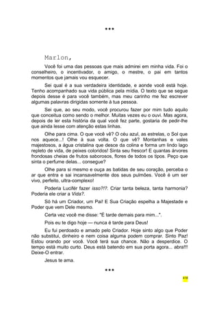 *** 
Marlon, 
Você foi uma das pessoas que mais admirei em minha vida. Foi o 
conselheiro, o incentivador, o amigo, o mestre, o pai em tantos 
momentos que jamais vou esquecer. 
Sei qual é a sua verdadeira identidade, e aonde você está hoje. 
Tenho acompanhado sua vida pública pela mídia. O texto que se segue 
depois desse é para você também, mas meu carinho me fez escrever 
algumas palavras dirigidas somente à tua pessoa. 
Sei que, ao seu modo, você procurou fazer por mim tudo aquilo 
que conceitua como sendo o melhor. Muitas vezes eu o ouvi. Mas agora, 
depois de ler esta história da qual você fez parte, gostaria de pedir-lhe 
que ainda lesse com atenção estas linhas. 
Olhe para cima. O que você vê? O céu azul, as estrelas, o Sol que 
nos aquece...! Olhe à sua volta. O que vê? Montanhas e vales 
majestosos, a água cristalina que desce da colina e forma um lindo lago 
repleto de vida, de peixes coloridos! Sinta seu frescor! E quantas árvores 
frondosas cheias de frutos saborosos, flores de todos os tipos. Peço que 
sinta o perfume delas... consegue? 
Olhe para si mesmo e ouça as batidas de seu coração, perceba o 
ar que entra e sai incansavelmente dos seus pulmões. Você é um ser 
vivo, perfeito, ultra-complexo! 
Poderia Lucifér fazer isso?!?. Criar tanta beleza, tanta harmonia? 
Poderia ele criar a Vida?. 
Só há um Criador, um Pai! E Sua Criação espelha a Majestade e 
Poder que vem Dele mesmo. 
Certa vez você me disse: "É tarde demais para mim...". 
Pois eu te digo hoje — nunca é tarde para Deus! 
Eu fui perdoado e amado pelo Criador. Hoje sinto algo que Poder 
não substitui, dinheiro e nem coisa alguma podem comprar. Sinto Paz! 
Estou orando por você. Você terá sua chance. Não a desperdice. O 
tempo está muito curto. Deus está batendo em sua porta agora... abra!!! 
Deixe-O entrar. 
Jesus te ama. 
*** 
418 
 