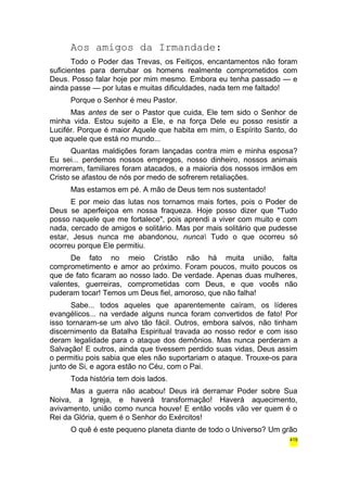 Aos amigos da Irmandade: 
Todo o Poder das Trevas, os Feitiços, encantamentos não foram 
suficientes para derrubar os homens realmente comprometidos com 
Deus. Posso falar hoje por mim mesmo. Embora eu tenha passado — e 
ainda passe — por lutas e muitas dificuldades, nada tem me faltado! 
Porque o Senhor é meu Pastor. 
Mas antes de ser o Pastor que cuida, Ele tem sido o Senhor de 
minha vida. Estou sujeito a Ele, e na força Dele eu posso resistir a 
Lucifér. Porque é maior Aquele que habita em mim, o Espírito Santo, do 
que aquele que está no mundo... 
Quantas maldições foram lançadas contra mim e minha esposa? 
Eu sei... perdemos nossos empregos, nosso dinheiro, nossos animais 
morreram, familiares foram atacados, e a maioria dos nossos irmãos em 
Cristo se afastou de nós por medo de sofrerem retaliações. 
Mas estamos em pé. A mão de Deus tem nos sustentado! 
E por meio das lutas nos tornamos mais fortes, pois o Poder de 
Deus se aperfeiçoa em nossa fraqueza. Hoje posso dizer que "Tudo 
posso naquele que me fortalece", pois aprendi a viver com muito e com 
nada, cercado de amigos e solitário. Mas por mais solitário que pudesse 
estar, Jesus nunca me abandonou, nunca Tudo o que ocorreu só 
ocorreu porque Ele permitiu. 
De fato no meio Cristão não há muita união, falta 
comprometimento e amor ao próximo. Foram poucos, muito poucos os 
que de fato ficaram ao nosso lado. De verdade. Apenas duas mulheres, 
valentes, guerreiras, comprometidas com Deus, e que vocês não 
puderam tocar! Temos um Deus fiel, amoroso, que não falha! 
Sabe... todos aqueles que aparentemente caíram, os líderes 
evangélicos... na verdade alguns nunca foram convertidos de fato! Por 
isso tornaram-se um alvo tão fácil. Outros, embora salvos, não tinham 
discernimento da Batalha Espiritual travada ao nosso redor e com isso 
deram legalidade para o ataque dos demônios. Mas nunca perderam a 
Salvação! E outros, ainda que tivessem perdido suas vidas, Deus assim 
o permitiu pois sabia que eles não suportariam o ataque. Trouxe-os para 
junto de Si, e agora estão no Céu, com o Pai. 
Toda história tem dois lados. 
Mas a guerra não acabou! Deus irá derramar Poder sobre Sua 
Noiva, a Igreja, e haverá transformação! Haverá aquecimento, 
avivamento, união como nunca houve! E então vocês vão ver quem é o 
Rei da Glória, quem é o Senhor do Exércitos! 
O quê é este pequeno planeta diante de todo o Universo? Um grão 
419 
 