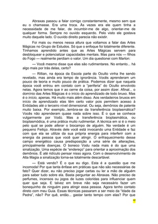 Abraxas passou a falar comigo constantemente, mesmo sem que 
eu o chamasse. Era uma troca. Às vezes era ele quem tinha a 
necessidade de me falar, de incumbir-me de algo, orientar-me de 
qualquer forma. Sempre no ouvido esquerdo. Pelo visto ele gostava 
muito daquele lado. O ouvido direito parecia não existir. 
Foi mais ou menos nessa altura que voltamos a falar das Artes 
Mágicas no Grupo de Estudos. Só que o enfoque foi totalmente diferente. 
Tínhamos aprendido antes que as Artes Mágicas servem para 
desbloquear e potencializar capacidades mentais. Mas para nós — filhos 
do Fogo — realmente perdiam o valor. Um dia questionei com Marlon: 
— Você mesmo disse que elas são rudimentares. No entanto... há 
algo mais por trás delas, certo? 
— Rillian, na época da Escola parte do Oculto vinha lhe sendo 
revelado, mas ainda era tempo de ignorância. Vocês aprenderam um 
pouco de teoria e muito pouco de prática. Podemos dizer que naquela 
época você entrou em contato com a “periferia” do Oculto envolvido 
nelas. Agora temos que ir ao cerne da coisa, por assim dizer. Afinal... o 
domínio das Artes Mágicas é o início do aprendizado de todo bruxo. Mas 
é o início, apenas. Há muito mais além disso. Aos verdadeiros bruxos em 
início de aprendizado elas têm certo valor pois permitem acesso à 
Entidades até o terceiro nível dimensional. Ou seja, demônios de patente 
muito baixa. Por exemplo...lembra-se da transferência bioplasmática? 
Vocês não aprenderam quase nada sobre isso. É o que se conhece 
vulgarmente por Vodú. Mas a transferência bioplasmática, ou 
bioplasmódica, é uma prática muito rudimentar. A técnica em si é o meio 
pelo qual se pode alterar o biocampo de alguém. Na verdade é um 
pequeno Feitiço. Através dele você está invocando uma Entidade e faz 
com que ela se utilize da sua própria energia para interferir com a 
energia da pessoa que você quer atingir. O enfraquecimento desse 
campo energético causa predisposição a uma série de alterações, 
principalmente doenças. O boneco Vodu nada mais é do que uma 
sinalização. Uma espécie de “endereço” para orientar a aproximação dos 
demônios. É até ridículo pensar nisso agora. Com o desenvolvimento de 
Alta Magia a sinalização torna-se totalmente descartável. 
— Está vendo? É o que eu digo. Esta é a questão que me 
incomoda! Por que tanta ênfase em práticas que não são necessárias de 
fato? Quer dizer, eu não preciso jogar cartas ou ler a mão de alguém 
para saber tudo sobre ela. Basta perguntar ao Abraxas. Não preciso de 
perfumes, incensos ou jogos de luzes coloridas para influenciar quem 
quer que seja. E talvez em breve não seja necessário fazer um 
bonequinho de ninguém para atingir essa pessoa. Agora tenho contato 
direto com meu Guia. Essas técnicas passaram a ser meio da “Idade da 
Pedra”, não? Por quê, então... gastar tanto tempo com elas? Por que 
42 
 