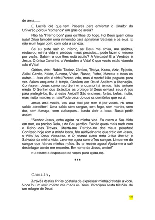 de areia...... 
E Lucifér crê que tem Poderes para enfrentar o Criador do 
Universo porque "comanda" um grão de areia? 
Não há "Inferno bom" para os filhos do Fogo. Foi Deus quem criou 
tudo! Criou também uma dimensão para aprisionar Satanás e os seus. E 
não é um lugar bom, com toda a certeza. 
Se eu pude sair do Inferno, se Deus me amou, me aceitou, 
restaurou minha vida e perdoou meus pecados... pode fazer o mesmo 
por vocês. Sabem o que lhes está oculto? A Verdade! E a Verdade é 
Jesus. O único Caminho, a Verdade e a Vida! O que vocês estão vivendo 
não é Vida! 
Górion, Ariel, Rúbia, Taolez, Zórdico, Thalya, Kzara, Aziz, Egípcio, 
Akilai, Cerdic, Naion, Surama, Vivian, Russo, Pietro, Marcela e todos os 
outros.... isso não é vida Parece vida, mas é morte! Não paguem para 
ver. Saiam enquanto é tempo. Confiem em Deus! Aceitem a libertação. 
Confessem Jesus como seu Senhor enquanto há tempo. Não tenham 
medo! O Senhor dos Exércitos os protegerá! Deus enviará seus Anjos 
para protegê-los. Eu vi estes Anjos!!! São enormes, fortes, belos, muito, 
mas muito maiores e mais Poderosos do que os demônios que eu vi. 
Jesus ama vocês, deu Sua vida por mim e por vocês. Há uma 
saída, acreditem! Uma saída sem sangue, sem fogo, sem mortes, sem 
dor, sem fumaça, sem atabaques... basta abrir a boca. Basta pedir 
assim: 
"Senhor Jesus, entra agora na minha vida. Eu quero a Sua Vida 
em mim, eu preciso Dela, e do Seu perdão. Eu não quero mais nada com 
o Reino das Trevas. Liberta-me! Perdoa-me dos meus pecados! 
Confesso hoje com a minha boca, falo audivelmente que creio em Jesus, 
o Filho do Deus Altíssimo, e O recebo como meu único Senhor e 
Salvador da minha vida. Lava-me agora com o Teu sangue. Limpa-me do 
sangue que há nas minhas mãos. Eu te recebo agora! Ajuda-me a sair 
deste lugar aonde me encontro. Em nome de Jesus, amém!" 
Eu estarei à disposição de vocês para ajudá-los. 
*** 
Camila, 
Através destas linhas gostaria de expressar minha gratidão a você. 
Você foi um instrumento nas mãos de Deus. Participou desta história, de 
um milagre de Deus! 
420 
 