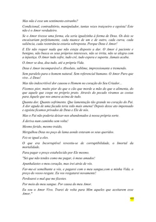 Mas não é esse um sentimento estranho? 
Condicional, contraditório, manipulador, tantas vezes traiçoeiro e egoísta! Este 
não é o Amor verdadeiro. 
Se o Amor tivesse uma forma, ela seria igualzinha à forma de Deus. Os dois se 
encaixariam perfeitamente, cada nuance de um e de outro, cada curva, cada 
saliência, cada reentrância estaria sobreposta. Porque Deus é Amor! 
E Ele não requer nada que não esteja disposto a dar. O Amor é paciente e 
benigno, não busca os seus próprios interesses, não se irrita, não se alegra com 
a injustiça. O Amor tudo sofre, tudo crê, tudo espera e suporta. Jamais acaba. 
O Amor se doa, doa tudo, até a própria Vida. 
Deus é Amor incomparável e Absoluto, sublime, impressionante e tremendo. 
Sem paralelo para o homem natural. Sem referencial humano. O Amor Puro que 
vive...é Deus! 
Mas tão indescritível dor causou o Homem no coração do Seu Criador... 
Fizemos pior, muito pior do que o cão que morde a mão do que o alimenta, do 
que aquele que cospe no próprio prato. Através do pecado viramos as costas 
para Aquele que nos amava acima de tudo. 
Quanta dor. Quanto sofrimento. Que lamentação tão grande no coração do Pai. 
A dor aguda de uma facada teria sido mais amena! Depois desse ato impensado 
e egoísta ficamos privados de Deus e Ele de nós. 
Mas o Pai não poderia deixar-nos abandonados à nossa própria sorte. 
À deriva num caminho sem volta! 
Mesmo ferido, mesmo traído, 
Mergulhou Deus no poço de lama aonde estavam os seus queridos. 
Fez-se igual a eles. 
O que era Incorruptível revestiu-se de corruptibilidade, o Imortal da 
mortalidade. 
Para pagar o preço estabelecido por Ele mesmo. 
"Sei que não tendes como me pagar, ó meus amados! 
Apunhalastes o meu coração, mas irei atrás de vós. 
Far-me-ei semelhante a vós, e pagarei com o meu sangue,com a minha Vida, o 
preço do vosso resgate. Eu vos resgatarei novamente! 
Perdoarei o mal que me fizestes. 
Por meio do meu sangue. Por causa do meu Amor. 
Eu sou o Amor Vivo. Trarei de volta para Mim aqueles que aceitarem esse 
Amor." 
422 
 