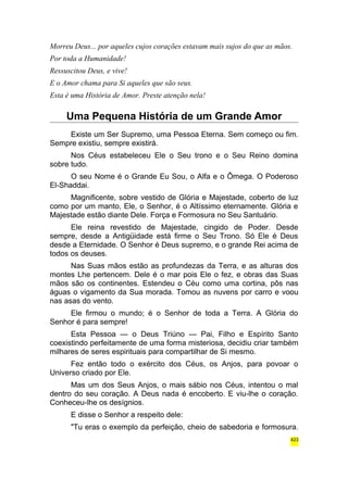 Morreu Deus... por aqueles cujos corações estavam mais sujos do que as mãos. 
Por toda a Humanidade! 
Ressuscitou Deus, e vive! 
E o Amor chama para Si aqueles que são seus. 
Esta é uma História de Amor. Preste atenção nela! 
Uma Pequena História de um Grande Amor 
Existe um Ser Supremo, uma Pessoa Eterna. Sem começo ou fim. 
Sempre existiu, sempre existirá. 
Nos Céus estabeleceu Ele o Seu trono e o Seu Reino domina 
sobre tudo. 
O seu Nome é o Grande Eu Sou, o Alfa e o Ômega. O Poderoso 
El-Shaddai. 
Magnificente, sobre vestido de Glória e Majestade, coberto de luz 
como por um manto, Ele, o Senhor, é o Altíssimo eternamente. Glória e 
Majestade estão diante Dele. Força e Formosura no Seu Santuário. 
Ele reina revestido de Majestade, cingido de Poder. Desde 
sempre, desde a Antigüidade está firme o Seu Trono. Só Ele é Deus 
desde a Eternidade. O Senhor é Deus supremo, e o grande Rei acima de 
todos os deuses. 
Nas Suas mãos estão as profundezas da Terra, e as alturas dos 
montes Lhe pertencem. Dele é o mar pois Ele o fez, e obras das Suas 
mãos são os continentes. Estendeu o Céu como uma cortina, pôs nas 
águas o vigamento da Sua morada. Tomou as nuvens por carro e voou 
nas asas do vento. 
Ele firmou o mundo; é o Senhor de toda a Terra. A Glória do 
Senhor é para sempre! 
Esta Pessoa — o Deus Triúno — Pai, Filho e Espírito Santo 
coexistindo perfeitamente de uma forma misteriosa, decidiu criar também 
milhares de seres espirituais para compartilhar de Si mesmo. 
Fez então todo o exército dos Céus, os Anjos, para povoar o 
Universo criado por Ele. 
Mas um dos Seus Anjos, o mais sábio nos Céus, intentou o mal 
dentro do seu coração. A Deus nada é encoberto. E viu-lhe o coração. 
Conheceu-lhe os desígnios. 
E disse o Senhor a respeito dele: 
"Tu eras o exemplo da perfeição, cheio de sabedoria e formosura. 
423 
 