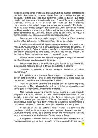 Te cobri-as de pedras preciosas. Eras Querubim da Guarda estabelecido 
por Mim. Permanecias no meu Monte Santo e no brilho das pedras 
andavas. Perfeito eras nos teus caminhos desde o dia em que foste 
criado... até que se achou iniqüidade em ti. O seu interior se encheu de 
violência, elevou-se o teu coração por causa da tua formosura; 
corrompeste a tua sabedoria por causa do teu resplendor. Perdeste o 
juízo! Tu dizias no teu coração: 'Eu subirei aos Céus, acima das estrelas 
de Deus exaltarei o meu trono. Subirei acima das mais altas nuvens e 
serei semelhante ao Altíssimo'. Então lancei-te por Terra, te reduzi a 
cinzas, vieste a ser objeto de espanto. Jamais subsistirás." 
Nenhum ser criado poderia usurpar a Glória de Deus, atentar 
contra a Sua Soberania. Na Glória de Deus não se pode tocar. 
E então esse Querubim foi precipitado para o reino dos mortos, no 
mais profundo abismo. E veio a ser aquele que chamamos de Satanás, a 
antiga serpente do Éden, o que tem assolado a Humanidade desde que 
ela existe. Destituído do seu posto, sim, mas não do seu Poder... foi 
lançado na Terra, aprisionado dentro do tempo Chronos. 
Porque um ser eterno não poderia ser julgado e chegar ao seu fim 
se não estivesse sujeito ao correr do tempo. 
Depois disso Deus criou o Homem, para louvor da sua Glória. No 
Seu coração nasceu o desejo e da Sua boca brotou a palavra: 
"Façamos o homem à Nossa imagem, conforme a Nossa 
semelhança." 
E foi criada a raça humana. Deus abençoou o homem, e lhe deu 
poder para dominar a Terra, e para multiplicar-se. E disse Deus ao 
homem, em relação ao caminho que leva à morte: 
"Não vá por esse caminho, se andares por ali ficarás separado 
eternamente de Mim. Não poderás usufruir de todas as maravilhas que 
tenho para ti. Se pecares... certamente morrerás." 
Mas Satanás já estava presente nesse mundo e a sua sede de 
vingança era muita. Odiando a Deus, eternamente destituído da sua 
posição e sabendo que chegaria o dia do seu julgamento, intentou 
destruir o homem para afrontar ao Criador. Destruindo a Criação, tudo 
quanto Deus disse que "Era bom", vingar-se-ia Daquele que conhecia o 
mal no seu coração. E nisso tem se empenhado desde a sua queda. 
O aprisionamento de Satanás nesse mundo fez com que ele 
revelasse cabalmente a essência dele mesmo. Aquele que era o 
Querubim Ungido tornou-se o grande inimigo da Humanidade. Ele não 
ama e nem nunca amará o homem. Porque odeia a Deus. 
E enganou o homem, induziu-o à desobediência. Plantou no seu 
coração o desejo que já tinha passado no mais profundo do seu ser. E 
424 
 