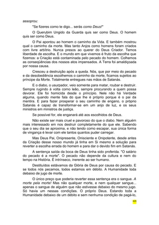 assoprou: 
"Se fizeres como te digo... serás como Deus!" 
O Querubim Ungido da Guarda quis ser como Deus. O homem 
quis ser como Deus. 
O Pai apontou ao homem o caminho da Vida. E também mostrou 
qual o caminho da morte. Mas tanto Anjos como homens foram criados 
com livre arbítrio. Nunca presos ao querer do Deus Criador. Temos 
liberdade de escolha. E o mundo em que vivemos é fruto da escolha que 
fizemos: a Criação está contaminada pelo pecado do homem. Colhemos 
as conseqüências dos nossos atos impensados. A Terra foi amaldiçoada 
por nossa causa. 
Cresceu a destruição após a queda. Nós, que por meio do pecado 
e da desobediência escolhemos o caminho da morte, ficamos sujeitos ao 
príncipe da Morte. Totalmente entregues nas mãos de Satanás. 
E o diabo, o usurpador, veio somente para matar, roubar e destruir. 
Sempre rugindo à volta como leão, sempre procurando a quem possa 
devorar. Ele foi homicida desde o princípio. Nele não há Verdade 
alguma, quando mente fala do que lhe é próprio porque é o pai da 
mentira. E para fazer prosperar o seu caminho de engano, o próprio 
Satanás é capaz de transformar-se em um anjo de luz, e os seus 
ministros em ministros de justiça. 
Se possível for, ele enganará até aos escolhidos de Deus. 
Não existe ser mais cruel e pavoroso do que o diabo. Nem alguém 
mais interessado em nos destruir completamente do que ele. Sabendo 
que o seu dia se aproxima, e não tendo como escapar, sua única forma 
de vingança é levar com ele tantos quantos puder carregar. 
Mas Deus Pai, Onipresente, Onisciente e Onipotente, desde antes 
da Criação desse nosso mundo já tinha em Si mesmo a solução para 
reverter a escolha errada do homem e para dar o devido fim em Satanás. 
A sentença saída da boca de Deus tinha sido proferida. "O salário 
do pecado é a morte". O pecado não depende da cultura e nem do 
tempo na História. É intrínseco, inerente ao ser humano. 
Destituídos estávamos da Glória de Deus por causa do pecado. E 
se todos nós pecamos, todos estamos em débito. A Humanidade toda 
debaixo de jugo de morte. 
O único preço que poderia reverter essa sentença era o sangue. A 
morte pela morte! Mas não qualquer morte, e nem qualquer sangue... 
apenas o sangue de alguém que não estivesse debaixo do mesmo jugo. 
Só havia um nessas condições. O próprio Deus. Estando toda a 
Humanidade debaixo de um débito e sem nenhuma condição de pagá-lo, 
425 
 