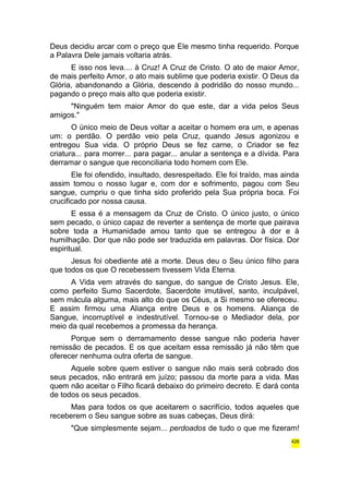 Deus decidiu arcar com o preço que Ele mesmo tinha requerido. Porque 
a Palavra Dele jamais voltaria atrás. 
E isso nos leva.... à Cruz! A Cruz de Cristo. O ato de maior Amor, 
de mais perfeito Amor, o ato mais sublime que poderia existir. O Deus da 
Glória, abandonando a Glória, descendo à podridão do nosso mundo... 
pagando o preço mais alto que poderia existir. 
"Ninguém tem maior Amor do que este, dar a vida pelos Seus 
amigos." 
O único meio de Deus voltar a aceitar o homem era um, e apenas 
um: o perdão. O perdão veio pela Cruz, quando Jesus agonizou e 
entregou Sua vida. O próprio Deus se fez carne, o Criador se fez 
criatura... para morrer... para pagar... anular a sentença e a dívida. Para 
derramar o sangue que reconciliaria todo homem com Ele. 
Ele foi ofendido, insultado, desrespeitado. Ele foi traído, mas ainda 
assim tomou o nosso lugar e, com dor e sofrimento, pagou com Seu 
sangue, cumpriu o que tinha sido proferido pela Sua própria boca. Foi 
crucificado por nossa causa. 
E essa é a mensagem da Cruz de Cristo. O único justo, o único 
sem pecado, o único capaz de reverter a sentença de morte que pairava 
sobre toda a Humanidade amou tanto que se entregou à dor e à 
humilhação. Dor que não pode ser traduzida em palavras. Dor física. Dor 
espiritual. 
Jesus foi obediente até a morte. Deus deu o Seu único filho para 
que todos os que O recebessem tivessem Vida Eterna. 
A Vida vem através do sangue, do sangue de Cristo Jesus. Ele, 
como perfeito Sumo Sacerdote, Sacerdote imutável, santo, inculpável, 
sem mácula alguma, mais alto do que os Céus, a Si mesmo se ofereceu. 
E assim firmou uma Aliança entre Deus e os homens. Aliança de 
Sangue, incorruptível e indestrutível. Tornou-se o Mediador dela, por 
meio da qual recebemos a promessa da herança. 
Porque sem o derramamento desse sangue não poderia haver 
remissão de pecados. E os que aceitam essa remissão já não têm que 
oferecer nenhuma outra oferta de sangue. 
Aquele sobre quem estiver o sangue não mais será cobrado dos 
seus pecados, não entrará em juízo; passou da morte para a vida. Mas 
quem não aceitar o Filho ficará debaixo do primeiro decreto. E dará conta 
de todos os seus pecados. 
Mas para todos os que aceitarem o sacrifício, todos aqueles que 
receberem o Seu sangue sobre as suas cabeças, Deus dirá: 
"Que simplesmente sejam... perdoados de tudo o que me fizeram! 
426 
 