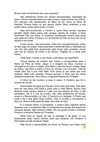 Nunca mais me lembrarei dos seus pecados!" 
Nós estávamos mortos em nossas transgressões, separados de 
Deus; éramos impulsionados por este mundo e pelo príncipe do Inferno. 
Por natureza não passávamos de filhos da ira, como os filhos de 
Satanás. Porque todos os que pecam contra Deus violentam a sua 
própria alma, todos estes amam a morte. 
Mas bem-aventurado o homem a quem Deus jamais imputará 
pecado! Serão feitos justos pelo sangue, servos da Justiça, e terão 
finalmente Paz com Deus. E nenhuma condenação haverá para estes 
que estão em Cristo. Porque a Lei do Espírito da Vida os livrou da Lei do 
pecado e da morte! 
Cristo morreu, mas ressuscitou. Está vivo, vive eternamente, voltou 
ao Seu lugar de origem. Está assentado à direita de Deus e intercede por 
nós. Ele não pôde ficar aprisionado pela morte, pelo contrário, trouxe 
com ele as chaves da morte e do Inferno. Tragada foi a morte pela 
vitória. 
Onde está, ó morte, a tua vitória, onde está o teu aguilhão?! 
Fomos libertos do Império das Trevas e transportados para o 
Reino do Filho do Amor. Jesus é a imagem do Deus invisível, o 
primogênito de toda a Criação. Pois Nele e para Ele foram criadas todas 
as coisas, nos Céus e sobre a Terra, as visíveis e as invisíveis. Tudo foi 
criado para Ele e por meio Dele. Pois Jesus já era antes que tudo 
existisse. Nele tudo subsiste. Porque aprouve a Deus que em Jesus 
residisse a plenitude. Ele é Deus, a segunda Pessoa da Trindade! 
O Amor se fez humano, e esse é Jesus. O Cordeiro que tira o 
pecado do mundo. 
Quem beber da água que Ele der nunca mais terá sede. Esta água 
será em nós como uma fonte a jorrar para a Vida Eterna. Nunca mais 
teremos fome, porque Jesus é o pão vivo que desceu do Céu, o pão 
verdadeiro. Ele é a Luz do mundo, não mais andaremos em trevas. 
Jesus é a Ressurreição e a Vida. O Caminho e a Verdade. O Pastor que 
cuida e dá a vida pelas Suas ovelhas. Elas O ouvirão e conhecerão a 
Sua voz. Nunca serão abandonadas nas mãos do lobo. 
E o Espírito Santo, o Consolador, o próprio Deus habitará dentro 
daqueles que O receberem. Nós O conheceremos porque Ele estará em 
nós para sempre. Não seremos órfãos. Ele nos guiará a toda a Verdade. 
Porque é a terceira Pessoa da Trindade! 
Nada mais se requer de nós. A salvação é de graça. O que 
poderíamos fazer nessa vidinha curta que pudesse nos comprar a 
Eternidade ao lado de Deus? Nada. 
Mas temos a oportunidade de entrar no Paraíso sem fazer outra 
427 
 