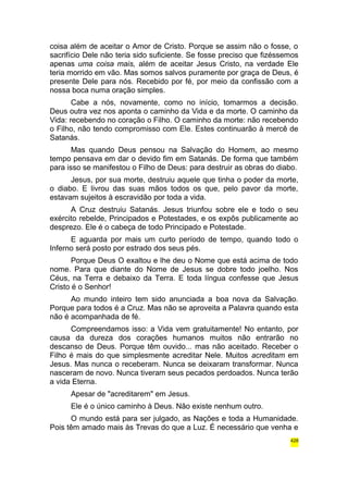 coisa além de aceitar o Amor de Cristo. Porque se assim não o fosse, o 
sacrifício Dele não teria sido suficiente. Se fosse preciso que fizéssemos 
apenas uma coisa mais, além de aceitar Jesus Cristo, na verdade Ele 
teria morrido em vão. Mas somos salvos puramente por graça de Deus, é 
presente Dele para nós. Recebido por fé, por meio da confissão com a 
nossa boca numa oração simples. 
Cabe a nós, novamente, como no início, tomarmos a decisão. 
Deus outra vez nos aponta o caminho da Vida e da morte. O caminho da 
Vida: recebendo no coração o Filho. O caminho da morte: não recebendo 
o Filho, não tendo compromisso com Ele. Estes continuarão à mercê de 
Satanás. 
Mas quando Deus pensou na Salvação do Homem, ao mesmo 
tempo pensava em dar o devido fim em Satanás. De forma que também 
para isso se manifestou o Filho de Deus: para destruir as obras do diabo. 
Jesus, por sua morte, destruiu aquele que tinha o poder da morte, 
o diabo. E livrou das suas mãos todos os que, pelo pavor da morte, 
estavam sujeitos à escravidão por toda a vida. 
A Cruz destruiu Satanás. Jesus triunfou sobre ele e todo o seu 
exército rebelde, Principados e Potestades, e os expôs publicamente ao 
desprezo. Ele é o cabeça de todo Principado e Potestade. 
E aguarda por mais um curto período de tempo, quando todo o 
Inferno será posto por estrado dos seus pés. 
Porque Deus O exaltou e lhe deu o Nome que está acima de todo 
nome. Para que diante do Nome de Jesus se dobre todo joelho. Nos 
Céus, na Terra e debaixo da Terra. E toda língua confesse que Jesus 
Cristo é o Senhor! 
Ao mundo inteiro tem sido anunciada a boa nova da Salvação. 
Porque para todos é a Cruz. Mas não se aproveita a Palavra quando esta 
não é acompanhada de fé. 
Compreendamos isso: a Vida vem gratuitamente! No entanto, por 
causa da dureza dos corações humanos muitos não entrarão no 
descanso de Deus. Porque têm ouvido... mas não aceitado. Receber o 
Filho é mais do que simplesmente acreditar Nele. Muitos acreditam em 
Jesus. Mas nunca o receberam. Nunca se deixaram transformar. Nunca 
nasceram de novo. Nunca tiveram seus pecados perdoados. Nunca terão 
a vida Eterna. 
Apesar de "acreditarem" em Jesus. 
Ele é o único caminho à Deus. Não existe nenhum outro. 
O mundo está para ser julgado, as Nações e toda a Humanidade. 
Pois têm amado mais às Trevas do que a Luz. É necessário que venha e 
428 
 