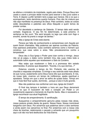 se efetive o ministério da iniqüidade, regido pelo diabo. Porque Deus tem 
usado e usará o príncipe deste mundo para exercer o Seu juízo sobre a 
Terra. E depois Lucifér também terá a paga que merece. Ele e os que o 
acompanham, tanto demônios quanto homens. Pois não há criatura que 
não seja manifesta na presença de Deus. Pelo contrário, todas as coisas 
estão descobertas e patentes aos olhos Daquele a quem temos de 
prestar contas. 
Foi decretada a sentença de Satanás. O tempo dele está sendo 
contado. Esgota-se. O seu fim foi determinado, e está próximo. A 
sentença se fez ouvir: "Ele será lançado no lago que arde com fogo e 
enxofre, aonde há pranto e ranger de dentes." 
Mas a Igreja de Cristo está doente. 
Perece por falta de conhecimento e compromisso com Aquele por 
quem foram chamados. Não podemos ser apenas ouvintes da Palavra, 
mas operosos praticantes. Caso contrário seremos como o homem que 
construiu sua casa sobre a areia. Não prevaleceremos contra a 
tempestade! 
Deus deu à Sua Igreja o Poder para lutar contra o inimigo. Jesus 
não só já julgou o diabo como também tirou das suas mãos toda a 
autoridade sobre aqueles que recebessem o Selo do Cordeiro. 
Mas estes que receberam o Selo e a promessa têm estado 
adormecidos. É preciso que despertem. "Acorda, ó tu que dormes...!" 
Estamos vivendo o tempo do fim. Portanto não usemos de 
chavões e respostas simplistas. O inimigo e seu exército está mais afiado 
do que nunca, exatamente como Deus havia dito que aconteceria. E nós, 
do nosso lado, vivemos um tempo de indiferença, apatia espiritual e 
apostasia. Tempo em que o amor se esfria de quase todos. Tempo em 
que é mais fácil ficar quieto, dormindo... porque a luta é muito grande. 
Mas não podemos nos conformar com isso, Igreja de Cristo!!! 
O final dos tempos é também a hora em que Deus derramará 
sobre os que O buscarem de todo o coração um Poder e um 
revestimento especial e tremendo do Espírito Santo. Mas é necessário a 
Igreja reconhecer sua atual fragilidade. 
É tempo de arrependimento. E santificação. 
Busquemos o arrependimento genuíno pelas nossas más obras, 
nossa postura errada diante da guerra. Nossa frieza. Nossa inominável 
barganha com Deus. Por acharmos que podemos servir a dois senhores 
e ainda assim nos salvarmos no final. Por andarmos com a nossa vida 
cheia de brechas, relativizando o pecado e achando que um pouquinho 
aqui e ali não nos fará destituídos da Vida Eterna. 
429 
 