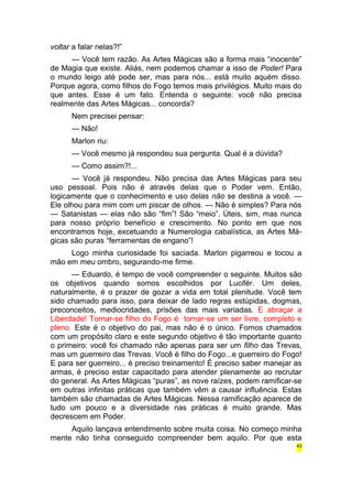 voltar a falar nelas?!” 
— Você tem razão. As Artes Mágicas são a forma mais “inocente” 
de Magia que existe. Aliás, nem podemos chamar a isso de Poder! Para 
o mundo leigo até pode ser, mas para nós... está muito aquém disso. 
Porque agora, como filhos do Fogo temos mais privilégios. Muito mais do 
que antes. Esse é um fato. Entenda o seguinte: você não precisa 
realmente das Artes Mágicas... concorda? 
Nem precisei pensar: 
— Não! 
Marlon riu: 
— Você mesmo já respondeu sua pergunta. Qual é a dúvida? 
— Como assim?!... 
— Você já respondeu. Não precisa das Artes Mágicas para seu 
uso pessoal. Pois não é através delas que o Poder vem. Então, 
logicamente que o conhecimento e uso delas não se destina a você. — 
Ele olhou para mim com um piscar de olhos. — Não é simples? Para nós 
— Satanistas — elas não são “fim”! São “meio”. Úteis, sim, mas nunca 
para nosso próprio benefício e crescimento. No ponto em que nos 
encontramos hoje, excetuando a Numerologia cabalística, as Artes Má-gicas 
são puras “ferramentas de engano”! 
Logo minha curiosidade foi saciada. Marlon pigarreou e tocou a 
mão em meu ombro, segurando-me firme. 
— Eduardo, é tempo de você compreender o seguinte. Muitos são 
os objetivos quando somos escolhidos por Lucifér. Um deles, 
naturalmente, é o prazer de gozar a vida em total plenitude. Você tem 
sido chamado para isso, para deixar de lado regras estúpidas, dogmas, 
preconceitos, mediocridades, prisões das mais variadas. E abraçar a 
Liberdade! Tornar-se filho do Fogo é tornar-se um ser livre, completo e 
pleno. Este é o objetivo do pai, mas não é o único. Fomos chamados 
com um propósito claro e este segundo objetivo é tão importante quanto 
o primeiro: você foi chamado não apenas para ser um filho das Trevas, 
mas um guerreiro das Trevas. Você é filho do Fogo...e guerreiro do Fogo! 
E para ser guerreiro... é preciso treinamento! É preciso saber manejar as 
armas, é preciso estar capacitado para atender plenamente ao recrutar 
do general. As Artes Mágicas “puras”, as nove raízes, podem ramificar-se 
em outras infinitas práticas que também vêm a causar influência. Estas 
também são chamadas de Artes Mágicas. Nessa ramificação aparece de 
tudo um pouco e a diversidade nas práticas é muito grande. Mas 
decrescem em Poder. 
Aquilo lançava entendimento sobre muita coisa. No começo minha 
mente não tinha conseguido compreender bem aquilo. Por que esta 
43 
 