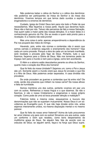 Não podemos beber o cálice do Senhor e o cálice dos demônios: 
não podemos ser participantes da mesa do Senhor e da mesa dos 
demônios. Vivemos tempos em que temos dado ouvidos a espíritos 
enganadores e a ensinos de demônios. 
Cuidado, Igreja de Cristo! Deus tem para nós todo o Poder de que 
necessitamos. Mas façamos a nossa parte. Aquilo que devemos fazer, 
Deus não o fará por nós. Talvez não percamos de fato a nossa Salvação, 
mas quem sabe a maior parte das nossas bênçãos. E a maior delas é o 
conhecimento genuíno do Pai. Ele se revela a quem está pronto para a 
revelação. E a maioria não está pronta! 
Mas uma coisa é certa: apenas arrependimento e dependência do 
Pai nos poupará das mãos do inimigo. 
Havendo, pois, entre nós ciúmes e contendas não é assim que 
somos carnais e andamos segundo o ensinamento dos homens? Veja 
cada um como procede. Porque a obra de cada um se tornará manifesta, 
será revelada e provada pelo fogo de Deus. Portanto, tudo o que 
fizermos, façamos para a Glória de Deus. Não nos tornemos pedra de 
tropeço nem para o mundo e nem para a Igreja, como tem acontecido. 
O Além e o abismo estão descobertos perante os olhos do Senhor, 
quanto mais o coração dos filhos dos homens! 
Que foi feito da nossa Unidade?! Sejamos um, como o Pai e Jesus 
são um. Somente assim o mundo crerá que Jesus foi enviado e que Ele 
é o filho de Deus. Não podemos andar separados. A casa dividida não 
prevalece. 
De onde procedem as guerras e contendas que há entre nós? De 
onde, senão dos prazeres que militam na nossa carne? Da nossa altivez 
e falta de humildade. 
Somos membros uns dos outros, portanto vivamos em paz uns 
com os outros. Refreemos a nossa língua e o que dizemos. Se não o 
fizermos, é vão o nosso Cristianismo e enganamos o nosso próprio 
coração. Como pode de uma só boca proceder bênção e maldição?! 
Falemos todos a mesma coisa, esqueçamos a loucura das 
denominações que não se suportam mutuamente. Nosso Deus é um só: 
voltemos ao Evangelho puro. E que não haja divisão entre nós, antes 
sejamos inteiramente unidos, na mesma disposição mental e no mesmo 
parecer. 
Que foi feito do nosso amor fraternal? Acima de tudo procuremos 
ter amor intenso uns para com os outros! Sirvamos uns aos outros, cada 
um conforme o Dom que recebeu, como bons despenseiros da 
multiforme graça de Deus. Se alguém fala, fale de acordo com os 
oráculos de Deus; se alguém serve, faça-o na força que Deus supre. 
430 
 