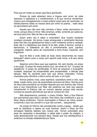 Para que em todas as coisas seja Deus glorificado. 
Porque de nada adiantam dons e línguas sem amor; de nada 
adiantam a sabedoria e o conhecimento, a fé que remove montanhas; 
mesmo que entregássemos o nosso próprio corpo para ser queimado, ou 
distribuíssemos todos os nossos bens por entre os pobres... nada disso 
se aproveitaria sem amor. 
Aquele que não ama não conhece a Deus, antes permanece na 
morte, porque Deus é Amor. Não amemos, então, somente por palavras, 
da boca para fora. Mas de fato e de verdade. 
Quem entre nós é sábio e entendido? Que mostre mediante 
condigno proceder. Se temos inveja amargurada e sentimento faccioso 
entre nós não nos glorifiquemos disso e nem mintamos contra a verdade. 
Esta não é a Sabedoria que desce lá do alto, antes é terrena, animal e 
demoníaca. A Sabedoria do alto é primeiramente pura, pacífica, 
indulgente, tratável, plena de misericórdia e bons frutos, imparcial, sem 
fingimento. 
Que foi feito e onde estão as boas obras decorrentes da nossa 
Salvação? Assim como o corpo sem espírito está morto, a fé sem obras 
igualmente. 
Sejamos como Deus quer que sejamos. Há, sem dúvida, um preço 
a ser pago. O preço da nossa própria cruz, da morte do "eu". O preço da 
obediência. O preço da santificação. É hora de esquecer o Evangelho 
mutilado, esquecer da prosperidade pela prosperidade, a bênção pela 
bênção. Não foi somente para isso que fomos chamados. Fomos 
chamados para Glorificar a Deus acima de tudo, e em tudo! 
Somos pedras vivas, casa espiritual, sacerdócio santo e real, raça 
eleita, nação santa, povo de propriedade exclusiva de Deus. Somos povo 
de Deus para proclamar as virtudes daquele que nos chamou das Trevas 
para a sua maravilhosa Luz! Mas não podemos ser tudo isso apenas 
virtualmente! A Palavra não se cumpre apenas porque está escrita. 
Cumpre-se quando permitimos que ela se cumpra em nós! 
Não desprezemos, portanto, o nosso Criador. Nem a Sua Palavra 
que permanece para todo o sempre. Pois Deus não modificará o que os 
Seus lábios proferiram. Temos acomodado a Palavra ao nosso prazer, 
cumprindo o que nos convém e o que não convém... esquecendo. 
As portas do Inferno não prevalecerão contra a Igreja... desde que 
esta se santifique e repare as suas brechas. Assim o Deus da Paz 
esmagará Satanás debaixo dos nossos pés. Temos autoridade para 
pisar em serpentes e escorpiões, e sobre todo o poder do maligno, e 
nada absolutamente nos causará dano. Desde que nos santifiquemos e 
andemos na direção estabelecida por Deus. 
431 
 