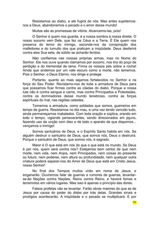 Resistamos ao diabo, e ele fugirá de nós. Mas antes sujeitemos-nos 
a Deus, abandonemos o pecado e o amor desse mundo! 
Muitas são as promessas de vitória. Alcancemo-las, pois! 
O Senhor é quem nos guarda, é a nossa sombra à nossa direita. O 
nosso socorro vem Dele, que fez os Céus e a Terra. É Ele quem nos 
preserva do terror do inimigo, esconde-nos da conspiração dos 
malfeitores e do tumulto dos que praticam a iniqüidade. Deus desferirá 
contra eles Sua seta, de súbito se acharão feridos. 
Não confiemos nas nossas próprias armas, mas no Nome do 
Senhor. Ele nos ouve quando clamamos por socorro, nos tira do poço de 
perdição e do tremendal de lama. Firma os nossos pés sobre a rocha! 
Ainda que andemos por um vale escuro como a morte, não tememos. 
Pois o Senhor, o Deus Eterno, nos dirige e protege. 
Portanto, quanto ao mais sejamos fortalecidos no Senhor e na 
força do Seu Poder. Revistamo-nos de toda a armadura de Deus para 
que possamos ficar firmes contra as ciladas do diabo. Porque a nossa 
luta não é contra sangue e carne, mas contra Principados e Potestades, 
contra os dominadores desse mundo tenebroso, contra as forças 
espirituais do mal, nas regiões celestes. 
Tomemos a armadura, como soldados que somos, guerreiros em 
tempo de guerra. Resistamos no dia mau, e uma vez tendo vencido tudo, 
ainda permaneçamos inabalados. Com toda oração e súplica, orando em 
todo o tempo, vigiando perseverantes, sendo direcionados em jejuns, 
fazendo uso da unção com óleo e de todo o aparato de que dispomos... 
vençamos o inimigo! 
Somos santuários de Deus, e o Espírito Santo habita em nós. Se 
alguém destruir o santuário de Deus, que somos nós, Deus o destruirá. 
Porque o santuário de Deus, que somos nós, é sagrado. 
Maior é O que está em nós do que o que está no mundo. Se Deus 
é por nós, quem será contra nós? Estejamos bem certos de que nem 
morte, nem vida, nem Anjos, nem Principados, nem coisas do presente 
ou futuro, nem poderes, nem altura ou profundidade, nem qualquer outra 
criatura poderá separar-nos do Amor de Deus que está em Cristo Jesus, 
nosso Senhor! 
No final dos Tempos muitos virão em nome de Jesus, e 
enganarão. Ouviremos falar de guerras e rumores de guerras, levantar-se- 
ão Nações contra Nações, Reino contra Reino, e haverá fomes e 
terremotos em vários lugares. Mas isso é apenas o princípio das dores. 
Falsos profetas vão se levantar. Farão obras maiores do que as de 
Jesus por causa do poder do diabo por trás delas. Grandes sinais e 
prodígios acontecerão. A iniqüidade e o pecado se multiplicará. E por 
432 
 