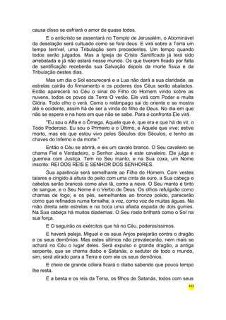 causa disso se esfriará o amor de quase todos. 
E o anticristo se assentará no Templo de Jerusalém, o Abominável 
da desolação será cultuado como se fora deus. E virá sobre a Terra um 
tempo terrível, uma Tribulação sem precedentes. Um tempo quando 
todos serão julgados. Mas a Igreja de Cristo Santificada já terá sido 
arrebatada e já não estará nesse mundo. Os que tiverem ficado por falta 
de santificação receberão sua Salvação depois da morte física e da 
Tribulação destes dias. 
Mas um dia o Sol escurecerá e a Lua não dará a sua claridade, as 
estrelas cairão do firmamento e os poderes dos Céus serão abalados. 
Então aparecerá no Céu o sinal do Filho do Homem vindo sobre as 
nuvens, todos os povos da Terra O verão. Ele virá com Poder e muita 
Glória. Todo olho o verá. Como o relâmpago sai do oriente e se mostra 
até o ocidente, assim há de ser a vinda do filho de Deus. No dia em que 
não se espera e na hora em que não se sabe. Para o confronto Ele virá. 
"Eu sou o Alfa e o Ômega. Aquele que é, que era e que há de vir, o 
Todo Poderoso. Eu sou o Primeiro e o Último, e Aquele que vive; estive 
morto, mas eis que estou vivo pelos Séculos dos Séculos, e tenho as 
chaves do Inferno e da morte." 
Então o Céu se abrirá, e eis um cavalo branco. O Seu cavaleiro se 
chama Fiel e Verdadeiro, o Senhor Jesus é este cavaleiro. Ele julga e 
guerreia com Justiça. Tem no Seu manto, e na Sua coxa, um Nome 
inscrito: REI DOS REIS E SENHOR DOS SENHORES. 
Sua aparência será semelhante ao Filho do Homem. Com vestes 
talares e cingido à altura do peito com uma cinta de ouro, a Sua cabeça e 
cabelos serão brancos como alva lã, como a neve. O Seu manto é tinto 
de sangue, e o Seu Nome é o Verbo de Deus. Os olhos refulgirão como 
chamas de fogo; e os pés, semelhantes ao bronze polido, parecerão 
como que refinados numa fornalha; a voz, como voz de muitas águas. Na 
mão direita sete estrelas e na boca uma afiada espada de dois gumes. 
Na Sua cabeça há muitos diademas. O Seu rosto brilhará como o Sol na 
sua força. 
E O seguirão os exércitos que há no Céu, poderosíssimos. 
E haverá peleja. Miguel e os seus Anjos pelejarão contra o dragão 
e os seus demônios. Mas estes últimos não prevalecerão, nem mais se 
achará no Céu o lugar deles. Será expulso o grande dragão, a antiga 
serpente, que se chama diabo e Satanás, o sedutor de todo o mundo, 
sim, será atirado para a Terra e com ele os seus demônios. 
E cheio de grande cólera ficará o diabo sabendo que pouco tempo 
lhe resta. 
E a besta e os reis da Terra, os filhos de Satanás, todos com seus 
433 
 