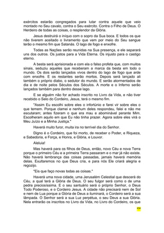 exércitos estarão congregados para lutar contra aquele que veio 
montado no Seu cavalo, contra o Seu exército. Contra o Filho de Deus. O 
Herdeiro de todas as coisas, o resplendor da Glória. 
Jesus destruirá o iníquo com o sopro da Sua boca. E todos os que 
não tiverem aceitado o livramento que vem por meio do Seu sangue 
terão o mesmo fim que Satanás. O lago de fogo e enxofre. 
Todas as Nações serão reunidas na Sua presença, e ele separará 
uns dos outros. Os justos para a Vida Eterna. Os injusto para o castigo 
eterno. 
A besta será aprisionada e com ela o falso profeta que, com muitos 
sinais, seduziu aqueles que receberam a marca da besta em todo o 
mundo. Os dois serão lançados vivos dentro do lago de fogo que arde 
com enxofre. E os restantes serão mortos. Depois será lançado ali 
também o próprio diabo, o sedutor do mundo. E serão atormentados de 
dia e de noite pelos Séculos dos Séculos. A morte e o Inferno serão 
lançados também para dentro desse lago. 
E se alguém não for achado inscrito no Livro da Vida, e não tiver 
recebido o Selo do Cordeiro, Jesus, terá o mesmo fim. 
"Assim Eu escolhi sobre eles o infortúnio e farei vir sobre eles o 
que temem. Porque clamei e nenhum deles respondeu, falei e não me 
escutaram; antes fizeram o que era mau e abominável perante Mim. 
Escolheram aquilo em que Eu não tinha prazer. Agora sobre eles virá o 
Meu Juízo e a Minha Justiça." 
Haverá muito furor, muita ira no terrível dia do Senhor. 
Digno é o Cordeiro, que foi morto, de receber o Poder, e Riqueza, 
e Sabedoria, e Força, e Honra, e Glória, e Louvor. 
Aleluia! 
Mas haverá para os filhos de Deus, então, novo Céu e nova Terra 
porque o primeiro Céu e a primeira Terra passaram e o mar já não existe. 
Não haverá lembrança das coisas passadas, jamais haverá memória 
delas. Exultaremos no que Deus cria, e para nós Ele criará alegria e 
regozijo. 
"Eis que faço novas todas as coisas." 
Haverá uma nova cidade, uma Jerusalém Celestial que descerá do 
Céu, a qual terá a Glória de Deus. O seu fulgor será como o de uma 
pedra preciosíssima. E o seu santuário será o próprio Senhor, o Deus 
Todo Poderoso, e o Cordeiro Jesus. A cidade não precisará nem de Sol 
e nem de Lua porque a Glória de Deus a iluminará, o Cordeiro será a sua 
lâmpada. O Senhor será a sua Luz perpétua, o seu Deus a sua Glória. 
Nela entrarão os inscritos no Livro da Vida, no Livro do Cordeiro, os que 
434 
 