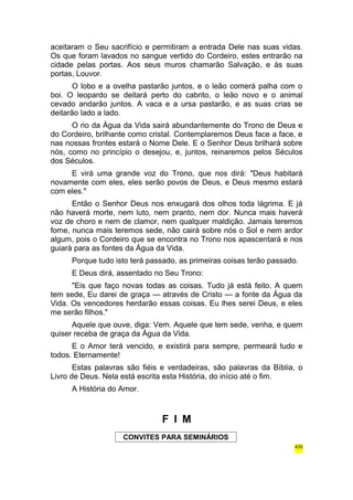 aceitaram o Seu sacrifício e permitiram a entrada Dele nas suas vidas. 
Os que foram lavados no sangue vertido do Cordeiro, estes entrarão na 
cidade pelas portas. Aos seus muros chamarão Salvação, e às suas 
portas, Louvor. 
O lobo e a ovelha pastarão juntos, e o leão comerá palha com o 
boi. O leopardo se deitará perto do cabrito, o leão novo e o animal 
cevado andarão juntos. A vaca e a ursa pastarão, e as suas crias se 
deitarão lado a lado. 
O rio da Água da Vida sairá abundantemente do Trono de Deus e 
do Cordeiro, brilhante como cristal. Contemplaremos Deus face a face, e 
nas nossas frontes estará o Nome Dele. E o Senhor Deus brilhará sobre 
nós, como no princípio o desejou, e, juntos, reinaremos pelos Séculos 
dos Séculos. 
E virá uma grande voz do Trono, que nos dirá: "Deus habitará 
novamente com eles, eles serão povos de Deus, e Deus mesmo estará 
com eles." 
Então o Senhor Deus nos enxugará dos olhos toda lágrima. E já 
não haverá morte, nem luto, nem pranto, nem dor. Nunca mais haverá 
voz de choro e nem de clamor, nem qualquer maldição. Jamais teremos 
fome, nunca mais teremos sede, não cairá sobre nós o Sol e nem ardor 
algum, pois o Cordeiro que se encontra no Trono nos apascentará e nos 
guiará para as fontes da Água da Vida. 
Porque tudo isto terá passado, as primeiras coisas terão passado. 
E Deus dirá, assentado no Seu Trono: 
"Eis que faço novas todas as coisas. Tudo já está feito. A quem 
tem sede, Eu darei de graça — através de Cristo — a fonte da Água da 
Vida. Os vencedores herdarão essas coisas. Eu lhes serei Deus, e eles 
me serão filhos." 
Aquele que ouve, diga: Vem. Aquele que tem sede, venha, e quem 
quiser receba de graça da Água da Vida. 
E o Amor terá vencido, e existirá para sempre, permeará tudo e 
todos. Eternamente! 
Estas palavras são fiéis e verdadeiras, são palavras da Bíblia, o 
Livro de Deus. Nela está escrita esta História, do início até o fim. 
A História do Amor. 
F I M 
CONVITES PARA SEMINÁRIOS 
435 
 