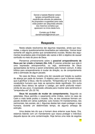 Daniel e Isabela Mastral visitam 
Igrejas compartilhando suas 
experiências através de palestras. 
As propostas e sugestões para cada 
visita podem ser adquiridas através 
dos mesmos contatos que 
aparecem no início deste livro. 
Contato por E-Mail 
danielmastral@hotmail.com 
Resposta 
Nesta edição resolvemos dar algumas respostas, ainda que resu-midas, 
a alguns questionamentos levantados por satanistas. Vamos tocar 
somente em alguns pontos que consideramos cruciais. Muitos dos argu-mentos 
levantados pela irmandade são vazios e têm o objetivo de causar 
confusão no meio do povo de Deus. 
Pensemos primeiramente sobre o possível arrependimento de 
Deus por ter criado o homem (Gn. 6.6). É preciso entender que esta é 
uma expressão antropomórfica, ou seja, sentimentos de Deus 
apresentados de forma a serem entendidos pelo homem comum. A idéia 
bíblica para arrependimento é mudar de direção, ou de comportamento 
ante a admissão de algum pecado. 
No caso de Deus, mostra uma dor causada por traição ou quebra 
de aliança por parte do homem. O objetivo para o qual o homem existe, 
que é glorificar a Deus, não foi cumprido. "Arrependeu-se" é a palavra do 
vocabulário humano que mais se aproxima deste significado. Em outra 
ocasião Deus deixou de aplicar o castigo, por sentir profunda miseri-córdia 
de seu povo. A expressão utilizada para mostrar este sentimento é 
"arrependeu-se" (Ex.32.14). 
Deus foi acusado de mudar de comportamento. Segundo os 
satanistas, Deus permitiu o casamento entre irmãos, como no caso de 
Caim e mais tarde proibiu o incesto. Ora, as leis mosaicas formam um 
pacote dividido em vários subtítulos: Leis morais (10 mandamentos), leis 
cerimoniais, leis sociais, etc.). Algumas destas leis visam proteger a raça 
humana, durante um determinado tempo, de alguma ameaça de 
extinção. 
Uma destas leis diz que o homem deve enterrar suas fezes. Ora, 
estamos lidando com um mandamento que visava proteger o indivíduo 
daquela época de uma contaminação. Hoje temos uma rede de esgotos 
436 
 