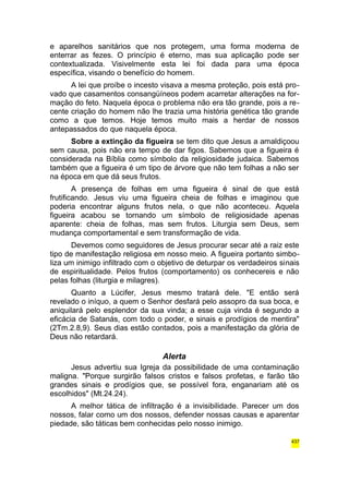 e aparelhos sanitários que nos protegem, uma forma moderna de 
enterrar as fezes. O princípio é eterno, mas sua aplicação pode ser 
contextualizada. Visivelmente esta lei foi dada para uma época 
específica, visando o benefício do homem. 
A lei que proíbe o incesto visava a mesma proteção, pois está pro-vado 
que casamentos consangüíneos podem acarretar alterações na for-mação 
do feto. Naquela época o problema não era tão grande, pois a re-cente 
criação do homem não lhe trazia uma história genética tão grande 
como a que temos. Hoje temos muito mais a herdar de nossos 
antepassados do que naquela época. 
Sobre a extinção da figueira se tem dito que Jesus a amaldiçoou 
sem causa, pois não era tempo de dar figos. Sabemos que a figueira é 
considerada na Bíblia como símbolo da religiosidade judaica. Sabemos 
também que a figueira é um tipo de árvore que não tem folhas a não ser 
na época em que dá seus frutos. 
A presença de folhas em uma figueira é sinal de que está 
frutificando. Jesus viu uma figueira cheia de folhas e imaginou que 
poderia encontrar alguns frutos nela, o que não aconteceu. Aquela 
figueira acabou se tornando um símbolo de religiosidade apenas 
aparente: cheia de folhas, mas sem frutos. Liturgia sem Deus, sem 
mudança comportamental e sem transformação de vida. 
Devemos como seguidores de Jesus procurar secar até a raiz este 
tipo de manifestação religiosa em nosso meio. A figueira portanto simbo-liza 
um inimigo infiltrado com o objetivo de deturpar os verdadeiros sinais 
de espiritualidade. Pelos frutos (comportamento) os conhecereis e não 
pelas folhas (liturgia e milagres). 
Quanto a Lúcifer, Jesus mesmo tratará dele. "E então será 
revelado o iníquo, a quem o Senhor desfará pelo assopro da sua boca, e 
aniquilará pelo esplendor da sua vinda; a esse cuja vinda é segundo a 
eficácia de Satanás, com todo o poder, e sinais e prodígios de mentira" 
(2Tm.2.8,9). Seus dias estão contados, pois a manifestação da glória de 
Deus não retardará. 
Alerta 
Jesus advertiu sua Igreja da possibilidade de uma contaminação 
maligna. "Porque surgirão falsos cristos e falsos profetas, e farão tão 
grandes sinais e prodígios que, se possível fora, enganariam até os 
escolhidos" (Mt.24.24). 
A melhor tática de infiltração é a invisibilidade. Parecer um dos 
nossos, falar como um dos nossos, defender nossas causas e aparentar 
piedade, são táticas bem conhecidas pelo nosso inimigo. 
437 
 