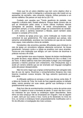 Creio que há um plano diabólico que tem como objetivo diluir a 
mensagem cristã. Lúcifer é inteligente o suficiente para não insistir em se 
apresentar de vermelho, rabo comprido, tridente, chifres pontudos e um 
sorriso naftalina. Ele parece um anjo de luz (Gl.1.8). 
Cuidado com aqueles que "Tendo aparência de piedade, mas 
negando a eficácia dela. Destes afasta-te. Porque deste número são os 
que se introduzem pelas casas, e levam cativas mulheres néscias 
carregadas de pecados, levadas de várias concupiscências; que 
aprendem sempre, e nunca podem chegar ao conhecimento da verdade. 
E, como Janes e Jambres resistiram a Moisés, assim também estes 
resistem à verdade (2Tm.4.5-8). 
A história da Igreja prova que, como instituição se mostra mais 
vulnerável do que gostaríamos. Por mais paradoxal que pareça, esta 
estranha vulnerabilidade, acontece nos momentos em que ela se mostra 
mais capaz, mais soberba e dona da verdade. 
Constantino não encontrou grandes dificuldades para introduzir no 
ceio da Igreja um sincretismo religioso altamente corrosível. As trevas 
penetraram, tomaram conta e a Igreja se prostituiu com seus amantes. 
Tornou-se uma instituição que abrigou um cem número de doutrinas e 
práticas nocivas a fé cristã. 
Israel também teve seus tropeços. Apesar de tantas manifestações 
do poder de Deus, erigiu altares à mesma Rainha do Céu e a Baal, o rei 
da Terra. A tática satânica mais bem articulada é pregar uma mensagem 
parecida o máximo possível com cristianismo, mas introduzindo aqui e 
acolá um veneno ardente que ao ser ensinado com linguajar evangélico 
pode até passar desapercebido. 
Não há como negar que a Igreja contemporânea tem abrigado todo 
tipo de ave de rapina. Doutrinas e comportamentos litúrgicos dos mais 
bizarros invadiram nossos templos. Há fogo estranho queimando por 
toda parte. 
A infiltração satânica já começou e nem nos demos conta disto. É 
a tática do Cavalo de Tróia. Ao invés de ficar jogando pedras no telhado 
deles, vamos penetrar em suas casas, ganhar sua confiança e minar 
gradativamente suas bases. 
Este livro fala de acontecimentos ocorridos a cerca de quinze anos 
ou mais. O objetivo é tocar a trombeta de alerta. O autor não tem o míni-mo 
interesse de que nomes ou endereços sejam descobertos. Seria 
ótimo se esta carapuça não se encaixasse em ninguém, mas se alguém 
a vestir, será por sua conta e risco. Como já foi declarado no início do 
livro, os nomes e endereços foram propositadamente modificados com o 
fim de dificultar a investigação dos mais curiosos. 
438 
 