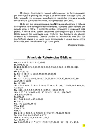 O inimigo, dissimulando, tentará calar esta voz, se fazendo passar 
por injustiçado e perseguido, o que é de se esperar. Irá rugir como um 
leão, tentando nos assustar, mas devemos resistir-lhe com as armas da 
nossa milícia, que não são carnais, mas poderosas em Cristo. 
O dia em que Jesus resgatará sua Noiva está chegando, a cabeça 
da serpente será esmagada definitivamente. Somente Jesus reinará em 
grande poder e Glória. O ambiente político, econômico e religioso já está 
pronto. A nossa triste, porém verdadeira constatação é que a Noiva de 
Cristo parece ter absorvido este costume tão brasileiro de chegar 
atrasada ao casamento. Cremos porém na restauração que virá por 
interferência divina e a Igreja será apresentada a Jesus como noiva 
imaculada, sem mancha nem ruga. Uma glória. 
Ubirajara Crespo 
*** 
Principais Referências Bíblicas 
Gn. 1:1; 1:26; 2:16-17; 3:1-7,17-23 
Dt. 30:15,19-20 
Sl. 23:4; 32:40:1-2,4-6; 89:35; 92:8; 93:1-2;95:3-5; 96:6,10; 103:19;104:l- 
3,31;121 
Pv. 8:35-36; 15:11 
Is. 1:6-10; 14:12-15; 55:6,8-11; 60:18-21; 65:17 
Ez. 28:12-16,19 
Mt. 1:21; 7:24-27; 24:4-8,11-12,21,24,27,29-31,35-36,42,44,50;25:13,31- 
32,34,41,46; 26:28 
Lc. 10:19-20 
Jo. 1:29; 4:10,14 ; 3:16-21; 6:33-35; 10:10-14; 8:12,44; 11:25-26;14:5,16-18,21; 
17: 21-23 
Rm. 3:23; 4:6-8; 5:1; 6:17-23; 8:1-2,11, 31, 38-39; 16:20 
1Co. 1:20; 3:3,13,16-17; 4:10 ; 10:21,31-32; 13:1-8; 15:26,54-56 
2Co. 5:19; 11:14-15 
Gl. 2:16,21 
Ef. 1:5-14; 2:1-3,8; 4:25; 6:10-19 
Fl. 2:6-11 
Col. 1:13-22; 2:10,14-15 
1Tes. 4:3,7 
2Tes. 2:7-8 
1Tm. 4:l 
Hb. 2:14-15; 4:2,6-7,15; 7:26-28; 8:10,12; 9:14-15,20,22; 10:18 
Tg. 1:26; 2:26; 3:9-10,13-18; 4:1,7,11 
1Pe. 1:18-19,25; 2:5,9; 4:8,10-11; 5:8,9 
1Jo. 3:8,14; 4:4 
Ap. 1:5-8,13-18;5:12; 7:16-17; 12:7-9; 19:11-14,16,19-21; 20:10,14;21:1- 
439 
 