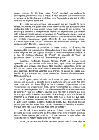 gama imensa de técnicas, essa “rede” invisível tremendamente 
abrangente, permeando tudo e todos? É fácil perceber que quanto maior 
o número de tentáculos que englobam uma Sociedade, mais fácil é obter 
domínio abrangente sobre ela. 
E — isto me surpreendeu - vim a saber que em relação às nove 
raízes, os pilares, há quase que plena necessidade das Entidades para 
realizá-las. Isto é, a sua prática requer muito pouco do ser humano. Foi 
então que comecei a compreender melhor as experiências que tinham 
sido feitas na Escola. Ao mexermos com as Artes Mágicas puras, mesmo 
sem saber estávamos já entrando em contato com os demônios. Mas era 
um contato inconsciente. Muito diferente do que acontecia agora. 
Comecei a perceber porque Zórdico era tão enfático em dizer que “tudo 
seria provado”. De fato... estava sendo. 
— Comecemos do princípio. — Disse Marlon. — É tempo de 
compreender isto plenamente. Recapitulemos o que você já sabe: as 
Artes Mágicas têm por objetivo alcançar a plenitude da potencialidade: é 
o que os indianos chamam de “Prana”, os chineses de “Tao”, os 
japoneses “Satori”, e por aí vai. Chame do que quiser: 
Absoluto, Perfeição, Êxtase, Clímax, Platô! Na Escola você 
aprendeu um pouquinho mais sobre isso, que parte do potencial 
adquirido vem através dos Guias. Nas reuniões específicas, ainda na 
Escola, um pouco mais do Oculto foi revelado: os Guias, as Entidades, 
são espíritos, demônios valentes que creram na causa de nosso pai, 
Lucifér. E que habitam em outras dimensões. Assenti afirmativamente. 
Marlon continuou: 
— E agora, como Iniciado, você sabe um pouco mais ainda: é 
simples até demais. O contato direto e profundo com os Guias fez com 
que, para nós, as Artes Mágicas se tornassem dispensáveis como 
“ferramentas de crescimento” mas, como “ferramentas de engano” são 
armas de que dispomos. Você percebe como é diferente isso que estou 
te dizendo? Para os “órfãos”, aqueles que não têm o mesmo pai que 
temos, que estão à deriva no mundo, a Arte Mágica tem um fim em si 
mesma! É a prática pela prática mas, para nós, é mais do que isso. 
Porque percebemos, sabemos, foi-nos revelado o verdadeiro motivo para 
o qual foram criadas. Engano! Sabendo disso, que dispomos dessas 
armas para um fim específico... então devemos conhecê-las e usá-las. 
Porque para nós foram criadas. Não para os “órfãos”! 
— Se não foram criadas para os órfãos, como fica isso? Há 
pessoas que não fazem parte da Irmandade mas que praticam algumas 
destas Artes apenas por praticar... há até mesmo os que crêem de 
verdade nisso e fazem desta “arte” um negócio! 
— A grande maioria destas pessoas pensa que domina alguma 
44 
 