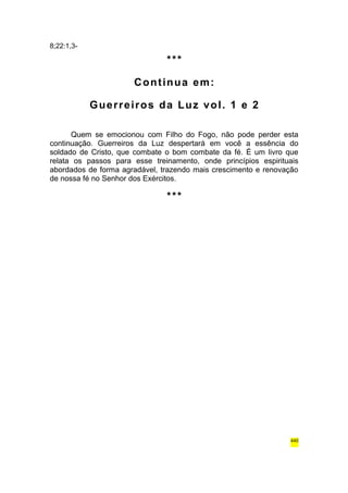 8;22:1,3- 
*** 
Continua em: 
Guerreiros da Luz vol. 1 e 2 
Quem se emocionou com Filho do Fogo, não pode perder esta 
continuação. Guerreiros da Luz despertará em você a essência do 
soldado de Cristo, que combate o bom combate da fé. É um livro que 
relata os passos para esse treinamento, onde princípios espirituais 
abordados de forma agradável, trazendo mais crescimento e renovação 
de nossa fé no Senhor dos Exércitos. 
*** 
440 
