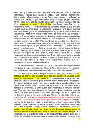 coisa, ou que tem um dom especial. Na verdade elas é que são 
dominadas, porque são fracas e vazias. São apenas instrumentos 
descartáveis, influenciados por demônios sem sequer o saberem na 
maioria das vezes, e que contribuem para o nosso próprio propósito. 
Porém para eles não há nunca privilégios de filhos, porque não são 
filhos. Arderão no Inferno dos Órfãos. — Respondeu Marlon com 
seriedade e firmeza. — Para começo de conversa a teoria a que eles têm 
acesso não aponta para a realidade. Qualquer um pode dominar 
princípios astrológicos de fundo de quintal, aprendidos em manuais sem 
fundamento. Mas não terão muito mais do que isso. No entanto o 
caminho à mente deles está aberto. Quando vocês iniciaram as práticas 
adivinhatórias no período da Escola muitas respostas “apareciam” na 
cabeça. Vinham de onde? Dos demônios acessados nas dimensões 
superiores. A diferença entre vocês e os indivíduos ignorantes é que 
vocês sabem, agora, o que ocorria. Eles... nem isto! — Marlon tornou a 
repetir enfaticamente: — Tais pessoas são meros instrumentos de 
Lucifér para ajudar a alcançar os seus objetivos. São peças sem valor, 
“órfãos”...que pensam que sabem, mas não sabem nada. Fracos, 
inexpressivos, totalmente manipuláveis. O conhecimento real e profundo, 
toda a mecânica da coisa... é dado a poucos. Muito poucos. Nós, por 
exemplo! Aos demais é dada uma capacidade ilusória que visa 
puramente endossar ainda mais o erro. 
Eu batia de leve uma mão na outra, com o semblante ligeiramente 
enrugado. Compenetradíssimo. Realmente... como tinha me passado 
pela cabeça que perderíamos tempo com o que não interessava??! 
— Por que o que é a Magia, afinal? — Perguntou Marlon. — É a 
tentativa de criar-se um efeito tal que, aos olhos de quem vê, uma ilusão 
possa se apresentar como realidade. O efeito causado no expectador 
deve ser forte o suficiente para que ele fique literalmente “encantado”. 
Em outras palavras aquilo tem um impacto tão profundo sobre a sua 
mente que causa uma confusão da realidade. Ela se funde com a 
fantasia, e vice-versa, e para quem está encantado a fantasia torna-se 
real. Veja bem, é muito diferente de “loucura”. Quem está sob encanta-mento 
não está louco. Mas é que essa pessoa já perdeu a capacidade 
de discernir o que é imaginário do que não é. Já não sabe mais o que 
é...e o que não é. Quando digo que o encantamento faz com que se creia 
no falso... é o mesmo que dizer que houve um “engano”! Percebe? 
Lembre-se de que a revelação é progressiva, inclusive para você. Então, 
aprenda. Parte, apenas pequena parte da Magia continua sendo fruto 
das Artes Mágicas. Então, vamos conceituar novamente: tudo que 
produz uma ilusão capaz de fazer o ser humano distanciar-se da 
Verdade pré-estabelecida por Deus é conceituado como “Magia”. E o 
encantamento é o produto dela. Já os instrumentos usados para que a 
Magia se manifeste e cause o encantamento são vários: desde os mais 
45 
 