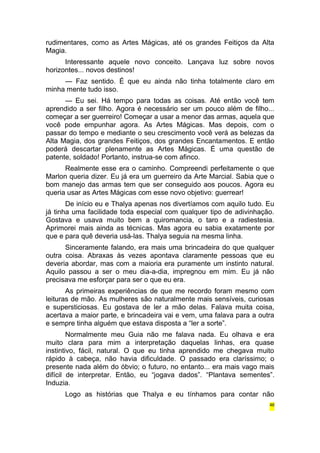 rudimentares, como as Artes Mágicas, até os grandes Feitiços da Alta 
Magia. 
Interessante aquele novo conceito. Lançava luz sobre novos 
horizontes... novos destinos! 
— Faz sentido. É que eu ainda não tinha totalmente claro em 
minha mente tudo isso. 
— Eu sei. Há tempo para todas as coisas. Até então você tem 
aprendido a ser filho. Agora é necessário ser um pouco além de filho... 
começar a ser guerreiro! Começar a usar a menor das armas, aquela que 
você pode empunhar agora. As Artes Mágicas. Mas depois, com o 
passar do tempo e mediante o seu crescimento você verá as belezas da 
Alta Magia, dos grandes Feitiços, dos grandes Encantamentos. E então 
poderá descartar plenamente as Artes Mágicas. É uma questão de 
patente, soldado! Portanto, instrua-se com afinco. 
Realmente esse era o caminho. Compreendi perfeitamente o que 
Marlon queria dizer. Eu já era um guerreiro da Arte Marcial. Sabia que o 
bom manejo das armas tem que ser conseguido aos poucos. Agora eu 
queria usar as Artes Mágicas com esse novo objetivo: guerrear! 
De início eu e Thalya apenas nos divertíamos com aquilo tudo. Eu 
já tinha uma facilidade toda especial com qualquer tipo de adivinhação. 
Gostava e usava muito bem a quiromancia, o taro e a radiestesia. 
Aprimorei mais ainda as técnicas. Mas agora eu sabia exatamente por 
que e para quê deveria usá-las. Thalya seguia na mesma linha. 
Sinceramente falando, era mais uma brincadeira do que qualquer 
outra coisa. Abraxas às vezes apontava claramente pessoas que eu 
deveria abordar, mas com a maioria era puramente um instinto natural. 
Aquilo passou a ser o meu dia-a-dia, impregnou em mim. Eu já não 
precisava me esforçar para ser o que eu era. 
As primeiras experiências de que me recordo foram mesmo com 
leituras de mão. As mulheres são naturalmente mais sensíveis, curiosas 
e supersticiosas. Eu gostava de ler a mão delas. Falava muita coisa, 
acertava a maior parte, e brincadeira vai e vem, uma falava para a outra 
e sempre tinha alguém que estava disposta a “ler a sorte”. 
Normalmente meu Guia não me falava nada. Eu olhava e era 
muito clara para mim a interpretação daquelas linhas, era quase 
instintivo, fácil, natural. O que eu tinha aprendido me chegava muito 
rápido à cabeça, não havia dificuldade. O passado era claríssimo; o 
presente nada além do óbvio; o futuro, no entanto... era mais vago mais 
difícil de interpretar. Então, eu “jogava dados”. “Plantava sementes”. 
Induzia. 
Logo as histórias que Thalya e eu tínhamos para contar não 
46 
 