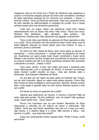 chegavam mais ao fim tanto era o Poder de influência que passamos a 
possuir. E ficávamos alegres porque nos tinha sido concedido o privilégio 
de estar desviando pessoas de um caminho que pudesse — talvez — 
levá-las a Deus. Como já tínhamos aprendido, essa era a primeira forma 
de bem atender às determinações e vontades de Lucifér. Era o nosso 
primeiro passo para nos tornarmos guerreiros! 
Tudo tem um preço. Disso nós sabíamos muito bem. Nosso 
relacionamento com os Guias não tinha “mão única”. Havia uma troca. 
Sempre! Nós pedíamos... eles atendiam... eles pediam... nós 
atendíamos. Parecia justo. Nós devíamos nos agradar mutuamente. 
Ficou muito claro que afastar as pessoas de Deus agradava a eles 
e a Lucifér. Como Iniciados nós não podíamos fazer muita coisa, mas as 
Artes Mágicas estavam ao nosso dispor para isso mesmo. O que, a 
princípio, já era o suficiente. 
Eu tinha um ódio mortal de Deus, bem como todos os demais. E 
queríamos — como queríamos! — cumprir bem os desígnios de nosso 
pai. Queríamos ver quem podia mais! Quem constituirá o maior reino! 
Afastar o ser humano do Seu Criador já é uma afronta. É devolver o troco 
na mesma moeda pois Ele e os Seus escolhidos também têm afrontado 
a Serpente e os seus... desde o início! 
Uma coisa, porém, é fato: nem todos são bons o bastante para 
virem efetivamente a ter a revelação do Oculto. E servirem ao príncipe 
deste mundo! Lucifér escolhe os seus... mas aos demais cabe a 
destruição. Que ficassem afastados de Deus! 
Eu era feliz por ser digno de fazer parte do Exército das Trevas, 
por ter sido chamado. Agora eu sabia onde estava pisando. Como filho 
das Trevas eu tinha privilégios e como guerreiro, deveres. Queria cumprir 
bem o meu papel e agradar tanto ao meu senhor Abraxas quanto a meu 
pai Lucifér. 
Em breve eu seria um guerreiro de Lucifér! 
Aprendi que estávamos em Guerra. E Guerra é Guerra!!! Não se 
entra nela para perder. Os fins justificam, sim, os meios! Vale qualquer 
coisa, “quem pode mais... chora menos”! 
Pouco nos importava que os que fossem desviados de Deus 
estivessem a caminho de um Inferno de horror e sofrimento. São 
“órfãos”. Sinal que não foram escolhidos nem por um e nem por outro. 
São fracos, e o destino deles é a morte. Não servem a Deus... não 
servem a Lucifér... que mais lhes resta?! 
Cada vez compreendia melhor aquela frase: “Poder à força, morte 
aos fracos”. 
47 
 