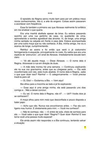 *** 
O episódio da Regina serviu muito bem para por em prática meus 
novos conhecimentos. Isto é, a arte do engano. Coisas assim passaram 
a acontecer com freqüência. 
Essa foi também a primeira vez que Abraxas realmente foi enfático 
em me sinalizar o que queria. 
Era uma manhã abafada apesar da brisa. Eu estava passando 
sozinho por uma rua pertinho de casa, no quarteirão de cima, 
aproveitando a sombra agradável das árvores. Vi, de longe, uma amiga 
minha sentada na calçada em frente à casa dela. Estava acompanhada 
por uma outra moça que eu não conhecia. A Bia, minha amiga, me viu e 
acenou de longe, cumprimentando. 
Retribuí ao aceno e foi então que senti o já costumeiro 
formigamento à esquerda, principalmente no rosto. Eu sabia que era uma 
espécie de “prenuncio”, um sinal de Abraxas. Imediatamente escutei bem 
claro: 
— Vá até aquela moça. — Disse Abraxas. — O nome dela é 
Regina. Atravessei a rua em direção às duas. 
— A mãe dela morreu há uma semana. — Continuou explicando 
ele na sua voz gravíssima, antes que eu chegasse perto. — Ela está 
inconformada com isto, está muito abatida. O nome dela é Regina...sabe 
o que quer dizer isso? Rainha! — E categoricamente: — Você precisa 
trazê-la para cá! 
— Oi, Edu! — Exclamou a Bia. — Vem aqui! 
Bia olhou para a mocinha ao lado e já foi explicando: 
— Essa aqui é uma amiga minha, ela está passando uns dias 
comigo e... Não a deixei concluir: 
— Eu sei. O nome dela é Regina, não é? . — Ué?! Vocês dois já 
se conhecem? 
A moça olhou para mim meio que desconfiada e pouco disposta a 
bater papo: 
— Acho que não. Nunca nos encontramos antes. — Fez ela com 
ligeiro mau humor. E diretamente para mim: — Você me conhece? 
— Não te conheço, não. — E entrei de sola, cheio de sorrisos para 
ela. — Você sabe o que quer dizer “Regina”? Quer dizer Rainha! E isso 
torna você uma pessoa muito especial! 
Ela ainda assim não respondeu e a Bia continuou, tentando salvar 
a situação: 
48 
 