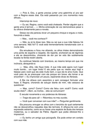 — Pois é, Edu, a gente precisa juntar uma galerinha aí pra sair 
com a Regina esses dias. Ela está passando por uns momentos meio 
difíceis... 
Interrompi de novo: 
— Eu sei, Regina, como você está chateada. Perder alguém que a 
gente ama é terrível.... — Minha entonação de voz demonstrava pesar e 
eu olhava diretamente para a novata. 
Dessa vez ela pareceu levar um pequeno choque e ergueu o rosto, 
franzindo a testa. 
— Mas... você me conhece?! 
— Não, eu já te disse isso. Mas eu sei que a sua mãe faleceu há 
uma semana. Não foi? E você está tremendamente transtornada com a 
morte dela. 
Ela emudeceu e ficou me olhando, os olhos tristes demonstrando 
uma ponta de espanto e respeito. De repente, encheram-se de lágrimas 
e ela se descontrolou, chorando de dor por ter sido tão subitamente 
tocada na ferida recém aberta. 
Eu continuei falando com brandura, ao mesmo tempo em que me 
inclinava, abraçando-a: 
— Mas, olhe, não fique triste. A sua mãe está agora num lugar 
muito bonito... um lugar lindo! E ela pediu que eu viesse aqui hoje e 
falasse para você que ela está muito bem, e que ela te ama muito. Que 
você pare de se preocupar com ela porque em breve vão tornar a se 
encontrar! — Eu improvisei um pouco, esperando dicas do Abraxas. 
A Bia me olhava com assombro e sem conseguir formular uma 
frase. E Regina, chorando de soluçar diante de mim, não cessava de 
questionar: 
— Mas, como? Como? Como ela falou com você?! Como você 
soube disto? —Bem, os mortos... eles se comunicam! 
E escutei novamente a voz poderosa de Abraxas: 
— Traga ela para cá! — Ribombou no meu ouvido. 
— Você quer conversar com sua mãe? — Perguntei gentilmente. 
Ela procurou enxugar os olhos com o lencinho do qual certamente 
não se desvencilhou naqueles dias tão terríveis. E olhava-me com uma 
expressão estranha, como se eu fosse uma espécie de Buda dos tempos 
modernos, ou o salvador da Pátria. Alguém que podia oferecer-lhe o 
impossível. 
— Eu tenho um amigo que psicografa. Ele pode entrar em contato 
com sua mãe. 
49 
 